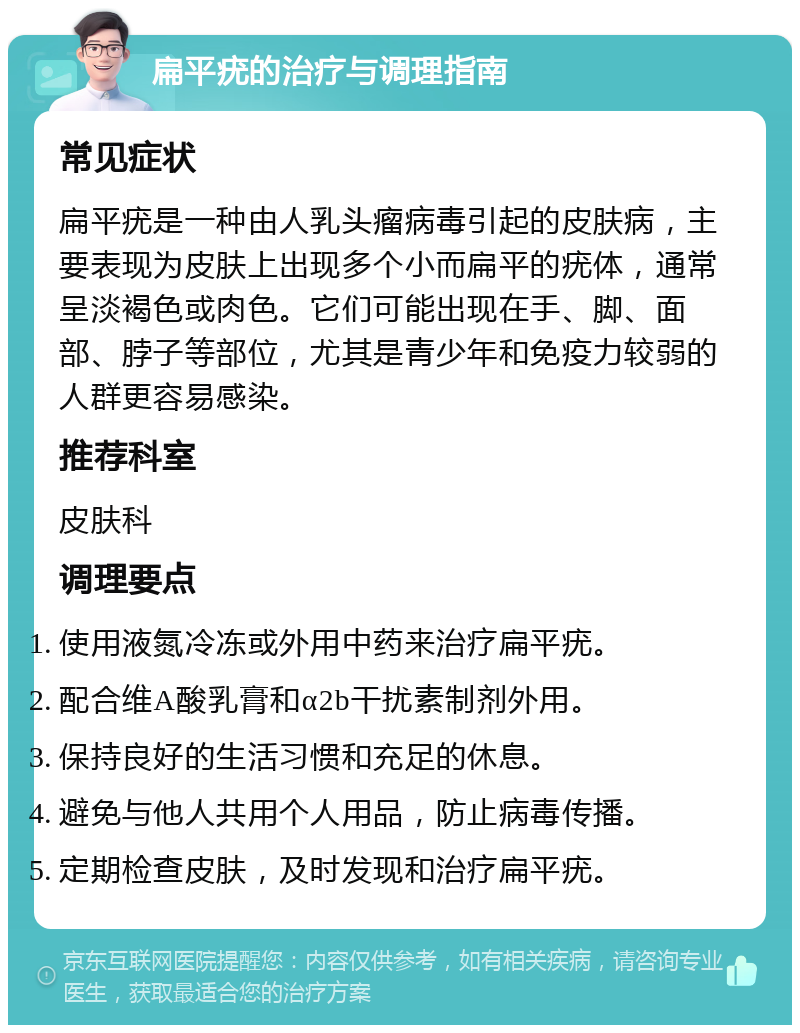 扁平疣的治疗与调理指南 常见症状 扁平疣是一种由人乳头瘤病毒引起的皮肤病，主要表现为皮肤上出现多个小而扁平的疣体，通常呈淡褐色或肉色。它们可能出现在手、脚、面部、脖子等部位，尤其是青少年和免疫力较弱的人群更容易感染。 推荐科室 皮肤科 调理要点 使用液氮冷冻或外用中药来治疗扁平疣。 配合维A酸乳膏和α2b干扰素制剂外用。 保持良好的生活习惯和充足的休息。 避免与他人共用个人用品，防止病毒传播。 定期检查皮肤，及时发现和治疗扁平疣。