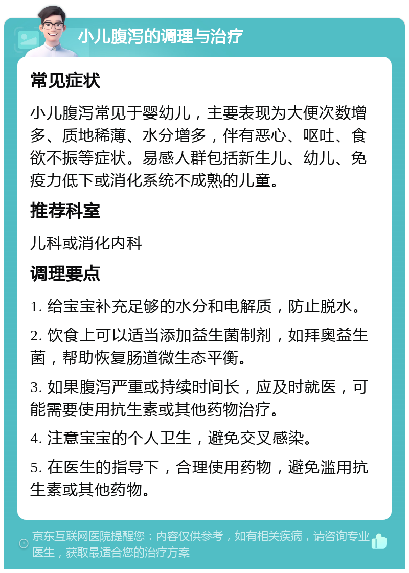 小儿腹泻的调理与治疗 常见症状 小儿腹泻常见于婴幼儿，主要表现为大便次数增多、质地稀薄、水分增多，伴有恶心、呕吐、食欲不振等症状。易感人群包括新生儿、幼儿、免疫力低下或消化系统不成熟的儿童。 推荐科室 儿科或消化内科 调理要点 1. 给宝宝补充足够的水分和电解质，防止脱水。 2. 饮食上可以适当添加益生菌制剂，如拜奥益生菌，帮助恢复肠道微生态平衡。 3. 如果腹泻严重或持续时间长，应及时就医，可能需要使用抗生素或其他药物治疗。 4. 注意宝宝的个人卫生，避免交叉感染。 5. 在医生的指导下，合理使用药物，避免滥用抗生素或其他药物。