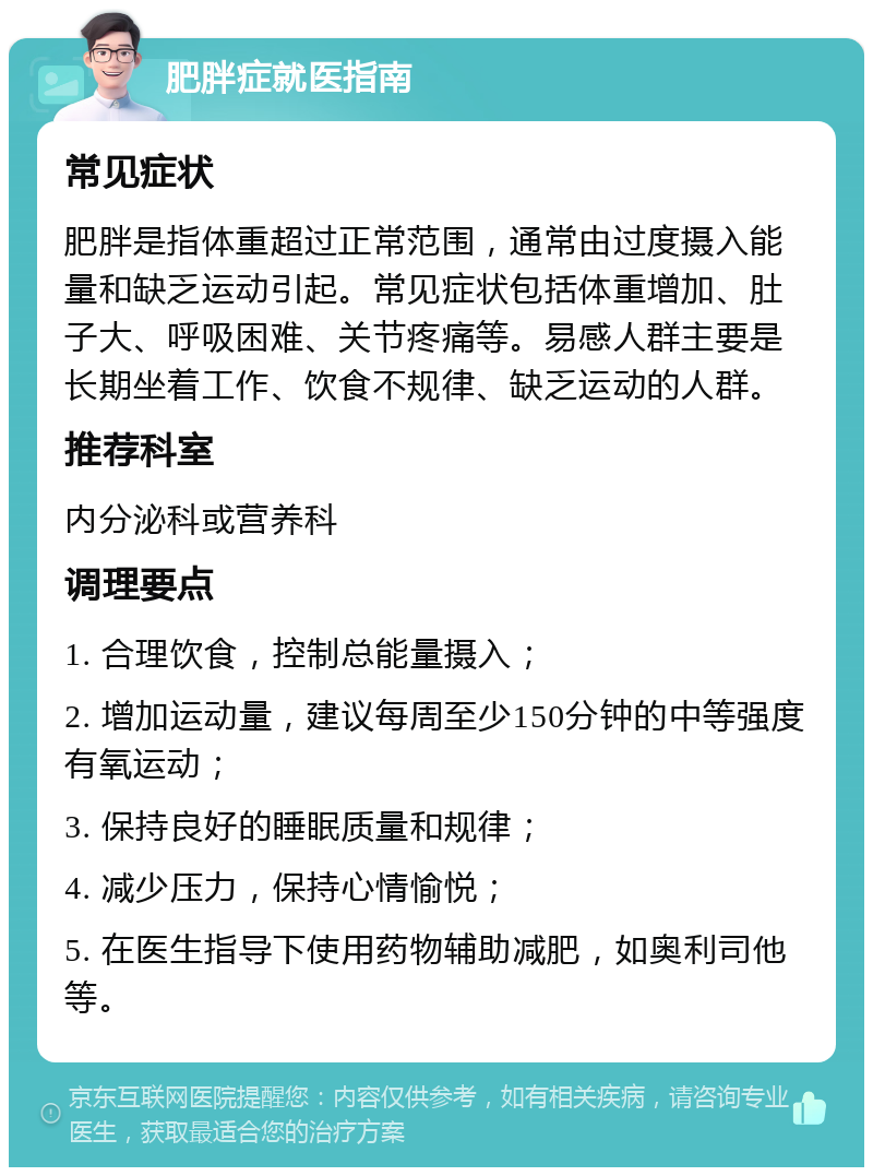 肥胖症就医指南 常见症状 肥胖是指体重超过正常范围，通常由过度摄入能量和缺乏运动引起。常见症状包括体重增加、肚子大、呼吸困难、关节疼痛等。易感人群主要是长期坐着工作、饮食不规律、缺乏运动的人群。 推荐科室 内分泌科或营养科 调理要点 1. 合理饮食，控制总能量摄入； 2. 增加运动量，建议每周至少150分钟的中等强度有氧运动； 3. 保持良好的睡眠质量和规律； 4. 减少压力，保持心情愉悦； 5. 在医生指导下使用药物辅助减肥，如奥利司他等。