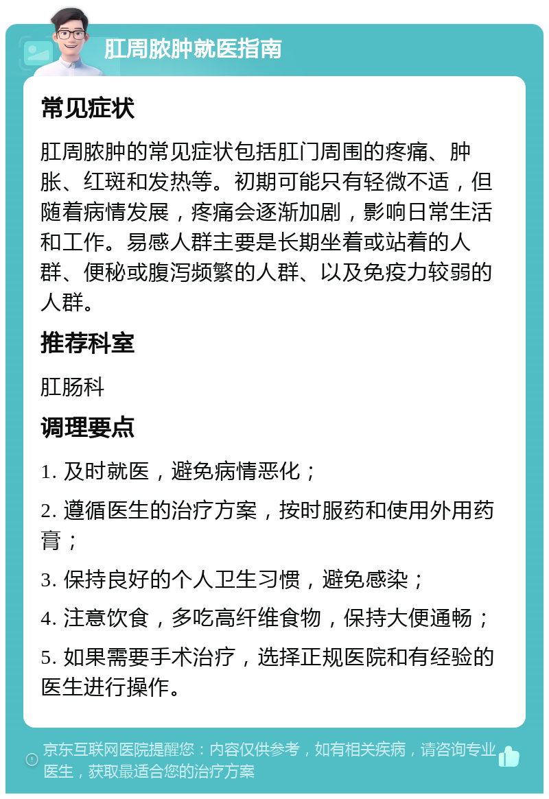 肛周脓肿就医指南 常见症状 肛周脓肿的常见症状包括肛门周围的疼痛、肿胀、红斑和发热等。初期可能只有轻微不适，但随着病情发展，疼痛会逐渐加剧，影响日常生活和工作。易感人群主要是长期坐着或站着的人群、便秘或腹泻频繁的人群、以及免疫力较弱的人群。 推荐科室 肛肠科 调理要点 1. 及时就医，避免病情恶化； 2. 遵循医生的治疗方案，按时服药和使用外用药膏； 3. 保持良好的个人卫生习惯，避免感染； 4. 注意饮食，多吃高纤维食物，保持大便通畅； 5. 如果需要手术治疗，选择正规医院和有经验的医生进行操作。