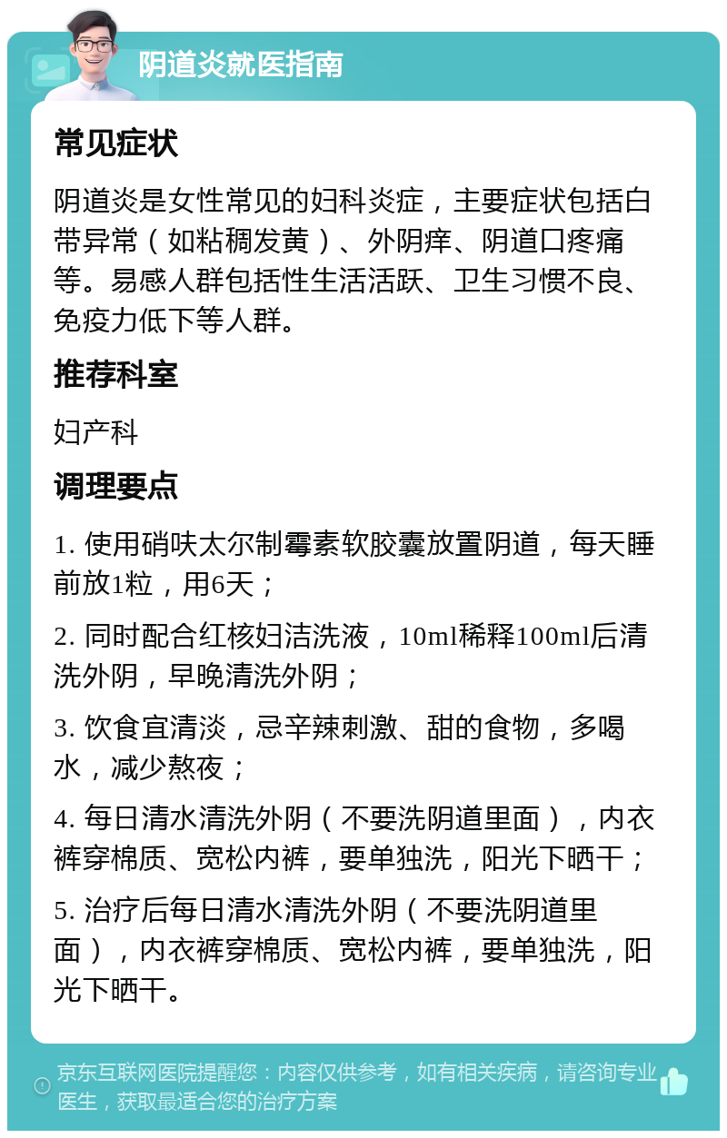 阴道炎就医指南 常见症状 阴道炎是女性常见的妇科炎症，主要症状包括白带异常（如粘稠发黄）、外阴痒、阴道口疼痛等。易感人群包括性生活活跃、卫生习惯不良、免疫力低下等人群。 推荐科室 妇产科 调理要点 1. 使用硝呋太尔制霉素软胶囊放置阴道，每天睡前放1粒，用6天； 2. 同时配合红核妇洁洗液，10ml稀释100ml后清洗外阴，早晚清洗外阴； 3. 饮食宜清淡，忌辛辣刺激、甜的食物，多喝水，减少熬夜； 4. 每日清水清洗外阴（不要洗阴道里面），内衣裤穿棉质、宽松内裤，要单独洗，阳光下晒干； 5. 治疗后每日清水清洗外阴（不要洗阴道里面），内衣裤穿棉质、宽松内裤，要单独洗，阳光下晒干。