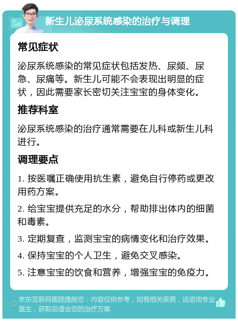 新生儿泌尿系统感染的治疗与调理 常见症状 泌尿系统感染的常见症状包括发热、尿频、尿急、尿痛等。新生儿可能不会表现出明显的症状，因此需要家长密切关注宝宝的身体变化。 推荐科室 泌尿系统感染的治疗通常需要在儿科或新生儿科进行。 调理要点 1. 按医嘱正确使用抗生素，避免自行停药或更改用药方案。 2. 给宝宝提供充足的水分，帮助排出体内的细菌和毒素。 3. 定期复查，监测宝宝的病情变化和治疗效果。 4. 保持宝宝的个人卫生，避免交叉感染。 5. 注意宝宝的饮食和营养，增强宝宝的免疫力。