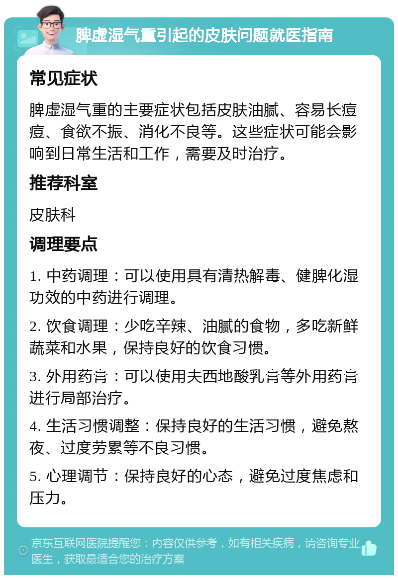 脾虚湿气重引起的皮肤问题就医指南 常见症状 脾虚湿气重的主要症状包括皮肤油腻、容易长痘痘、食欲不振、消化不良等。这些症状可能会影响到日常生活和工作，需要及时治疗。 推荐科室 皮肤科 调理要点 1. 中药调理：可以使用具有清热解毒、健脾化湿功效的中药进行调理。 2. 饮食调理：少吃辛辣、油腻的食物，多吃新鲜蔬菜和水果，保持良好的饮食习惯。 3. 外用药膏：可以使用夫西地酸乳膏等外用药膏进行局部治疗。 4. 生活习惯调整：保持良好的生活习惯，避免熬夜、过度劳累等不良习惯。 5. 心理调节：保持良好的心态，避免过度焦虑和压力。