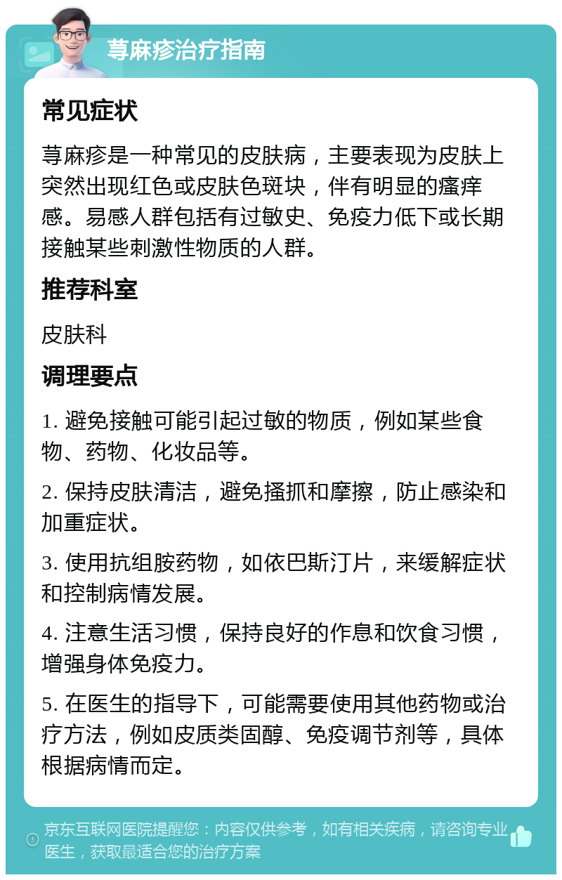 荨麻疹治疗指南 常见症状 荨麻疹是一种常见的皮肤病，主要表现为皮肤上突然出现红色或皮肤色斑块，伴有明显的瘙痒感。易感人群包括有过敏史、免疫力低下或长期接触某些刺激性物质的人群。 推荐科室 皮肤科 调理要点 1. 避免接触可能引起过敏的物质，例如某些食物、药物、化妆品等。 2. 保持皮肤清洁，避免搔抓和摩擦，防止感染和加重症状。 3. 使用抗组胺药物，如依巴斯汀片，来缓解症状和控制病情发展。 4. 注意生活习惯，保持良好的作息和饮食习惯，增强身体免疫力。 5. 在医生的指导下，可能需要使用其他药物或治疗方法，例如皮质类固醇、免疫调节剂等，具体根据病情而定。