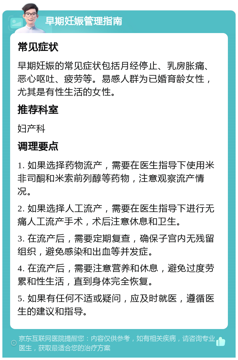 早期妊娠管理指南 常见症状 早期妊娠的常见症状包括月经停止、乳房胀痛、恶心呕吐、疲劳等。易感人群为已婚育龄女性，尤其是有性生活的女性。 推荐科室 妇产科 调理要点 1. 如果选择药物流产，需要在医生指导下使用米非司酮和米索前列醇等药物，注意观察流产情况。 2. 如果选择人工流产，需要在医生指导下进行无痛人工流产手术，术后注意休息和卫生。 3. 在流产后，需要定期复查，确保子宫内无残留组织，避免感染和出血等并发症。 4. 在流产后，需要注意营养和休息，避免过度劳累和性生活，直到身体完全恢复。 5. 如果有任何不适或疑问，应及时就医，遵循医生的建议和指导。