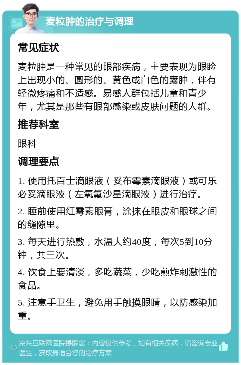 麦粒肿的治疗与调理 常见症状 麦粒肿是一种常见的眼部疾病，主要表现为眼睑上出现小的、圆形的、黄色或白色的囊肿，伴有轻微疼痛和不适感。易感人群包括儿童和青少年，尤其是那些有眼部感染或皮肤问题的人群。 推荐科室 眼科 调理要点 1. 使用托百士滴眼液（妥布霉素滴眼液）或可乐必妥滴眼液（左氧氟沙星滴眼液）进行治疗。 2. 睡前使用红霉素眼膏，涂抹在眼皮和眼球之间的缝隙里。 3. 每天进行热敷，水温大约40度，每次5到10分钟，共三次。 4. 饮食上要清淡，多吃蔬菜，少吃煎炸刺激性的食品。 5. 注意手卫生，避免用手触摸眼睛，以防感染加重。