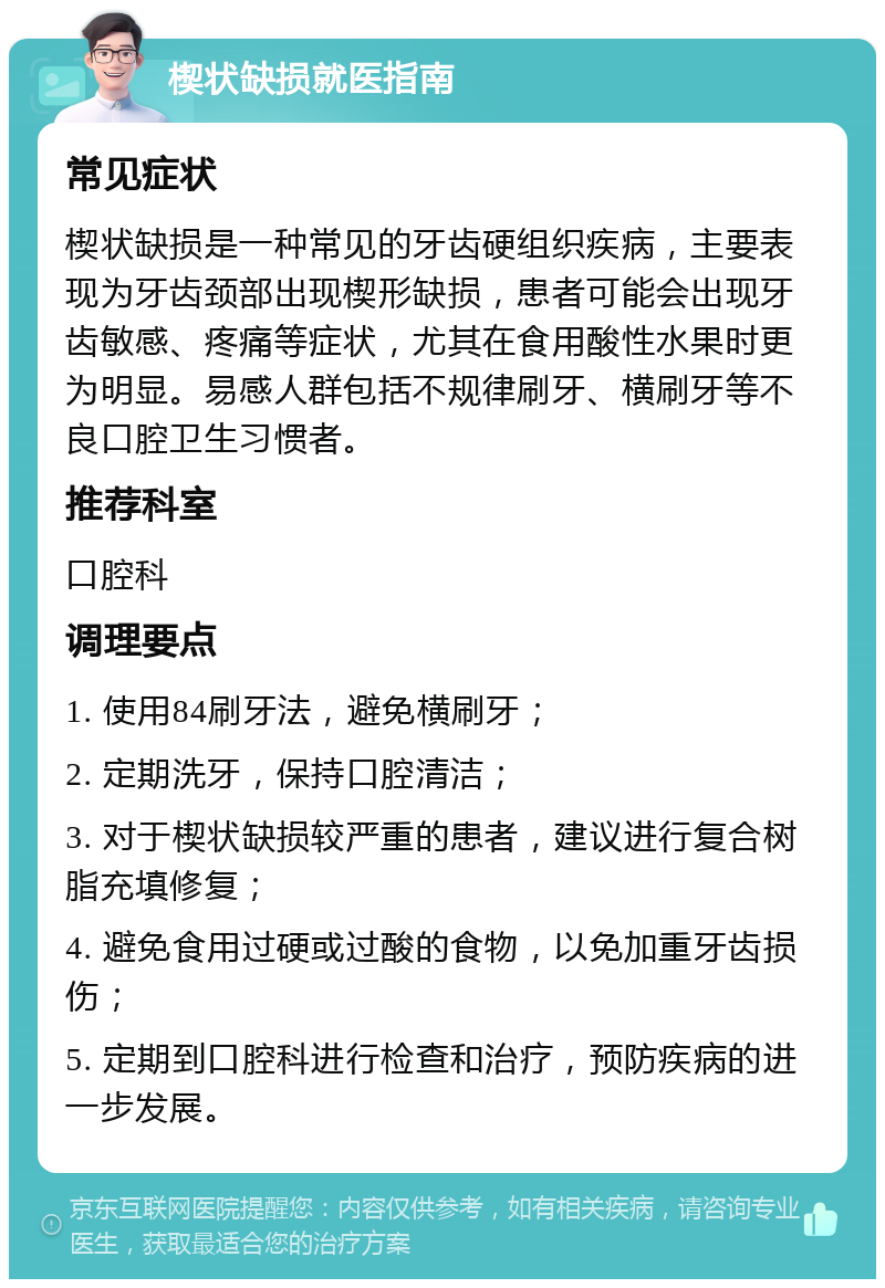 楔状缺损就医指南 常见症状 楔状缺损是一种常见的牙齿硬组织疾病，主要表现为牙齿颈部出现楔形缺损，患者可能会出现牙齿敏感、疼痛等症状，尤其在食用酸性水果时更为明显。易感人群包括不规律刷牙、横刷牙等不良口腔卫生习惯者。 推荐科室 口腔科 调理要点 1. 使用84刷牙法，避免横刷牙； 2. 定期洗牙，保持口腔清洁； 3. 对于楔状缺损较严重的患者，建议进行复合树脂充填修复； 4. 避免食用过硬或过酸的食物，以免加重牙齿损伤； 5. 定期到口腔科进行检查和治疗，预防疾病的进一步发展。