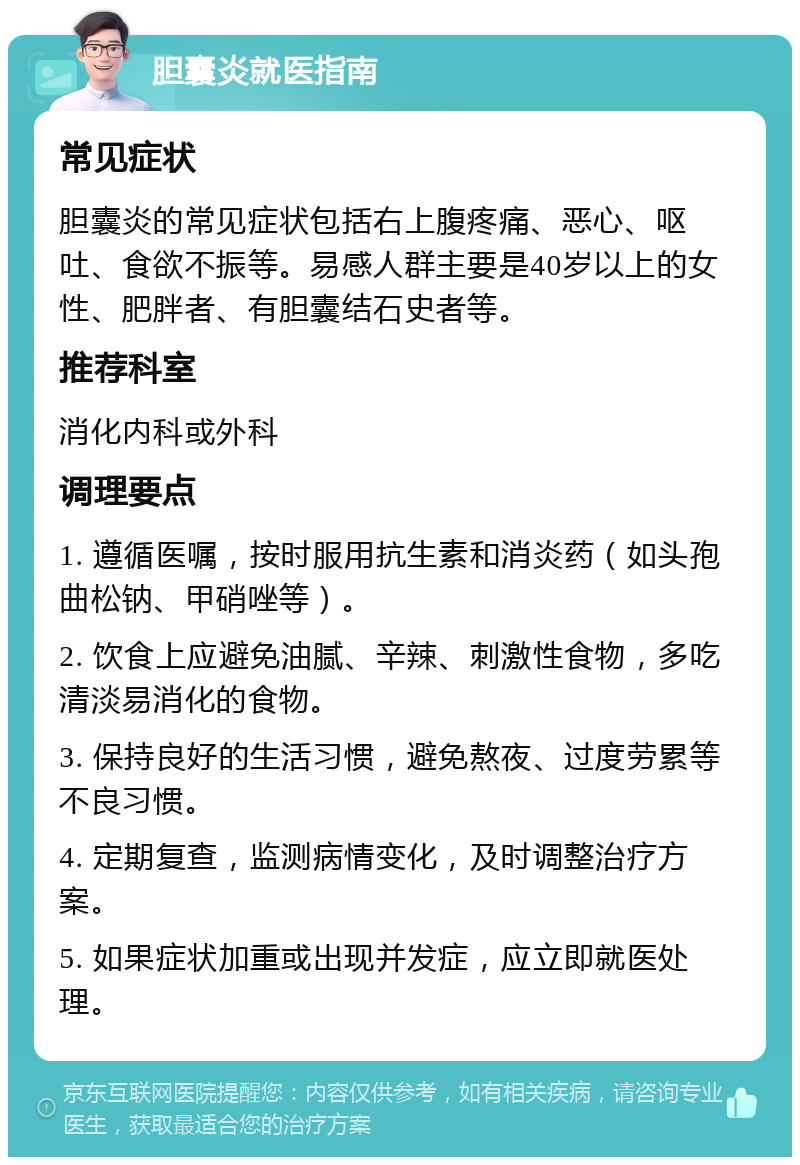 胆囊炎就医指南 常见症状 胆囊炎的常见症状包括右上腹疼痛、恶心、呕吐、食欲不振等。易感人群主要是40岁以上的女性、肥胖者、有胆囊结石史者等。 推荐科室 消化内科或外科 调理要点 1. 遵循医嘱，按时服用抗生素和消炎药（如头孢曲松钠、甲硝唑等）。 2. 饮食上应避免油腻、辛辣、刺激性食物，多吃清淡易消化的食物。 3. 保持良好的生活习惯，避免熬夜、过度劳累等不良习惯。 4. 定期复查，监测病情变化，及时调整治疗方案。 5. 如果症状加重或出现并发症，应立即就医处理。