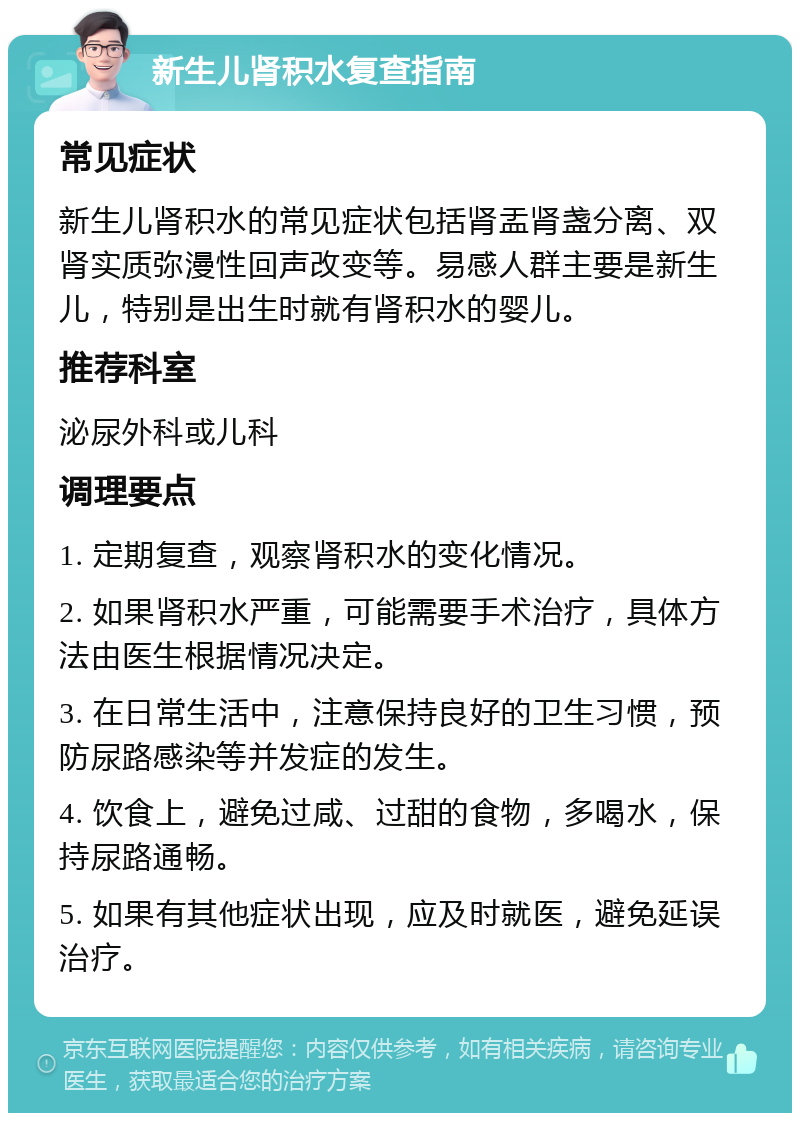 新生儿肾积水复查指南 常见症状 新生儿肾积水的常见症状包括肾盂肾盏分离、双肾实质弥漫性回声改变等。易感人群主要是新生儿，特别是出生时就有肾积水的婴儿。 推荐科室 泌尿外科或儿科 调理要点 1. 定期复查，观察肾积水的变化情况。 2. 如果肾积水严重，可能需要手术治疗，具体方法由医生根据情况决定。 3. 在日常生活中，注意保持良好的卫生习惯，预防尿路感染等并发症的发生。 4. 饮食上，避免过咸、过甜的食物，多喝水，保持尿路通畅。 5. 如果有其他症状出现，应及时就医，避免延误治疗。