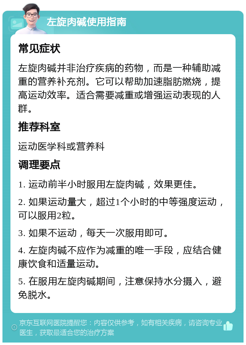 左旋肉碱使用指南 常见症状 左旋肉碱并非治疗疾病的药物，而是一种辅助减重的营养补充剂。它可以帮助加速脂肪燃烧，提高运动效率。适合需要减重或增强运动表现的人群。 推荐科室 运动医学科或营养科 调理要点 1. 运动前半小时服用左旋肉碱，效果更佳。 2. 如果运动量大，超过1个小时的中等强度运动，可以服用2粒。 3. 如果不运动，每天一次服用即可。 4. 左旋肉碱不应作为减重的唯一手段，应结合健康饮食和适量运动。 5. 在服用左旋肉碱期间，注意保持水分摄入，避免脱水。