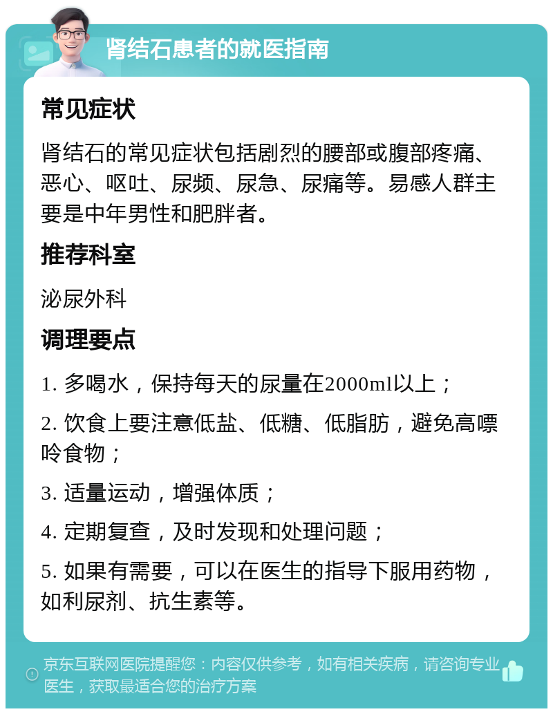 肾结石患者的就医指南 常见症状 肾结石的常见症状包括剧烈的腰部或腹部疼痛、恶心、呕吐、尿频、尿急、尿痛等。易感人群主要是中年男性和肥胖者。 推荐科室 泌尿外科 调理要点 1. 多喝水，保持每天的尿量在2000ml以上； 2. 饮食上要注意低盐、低糖、低脂肪，避免高嘌呤食物； 3. 适量运动，增强体质； 4. 定期复查，及时发现和处理问题； 5. 如果有需要，可以在医生的指导下服用药物，如利尿剂、抗生素等。