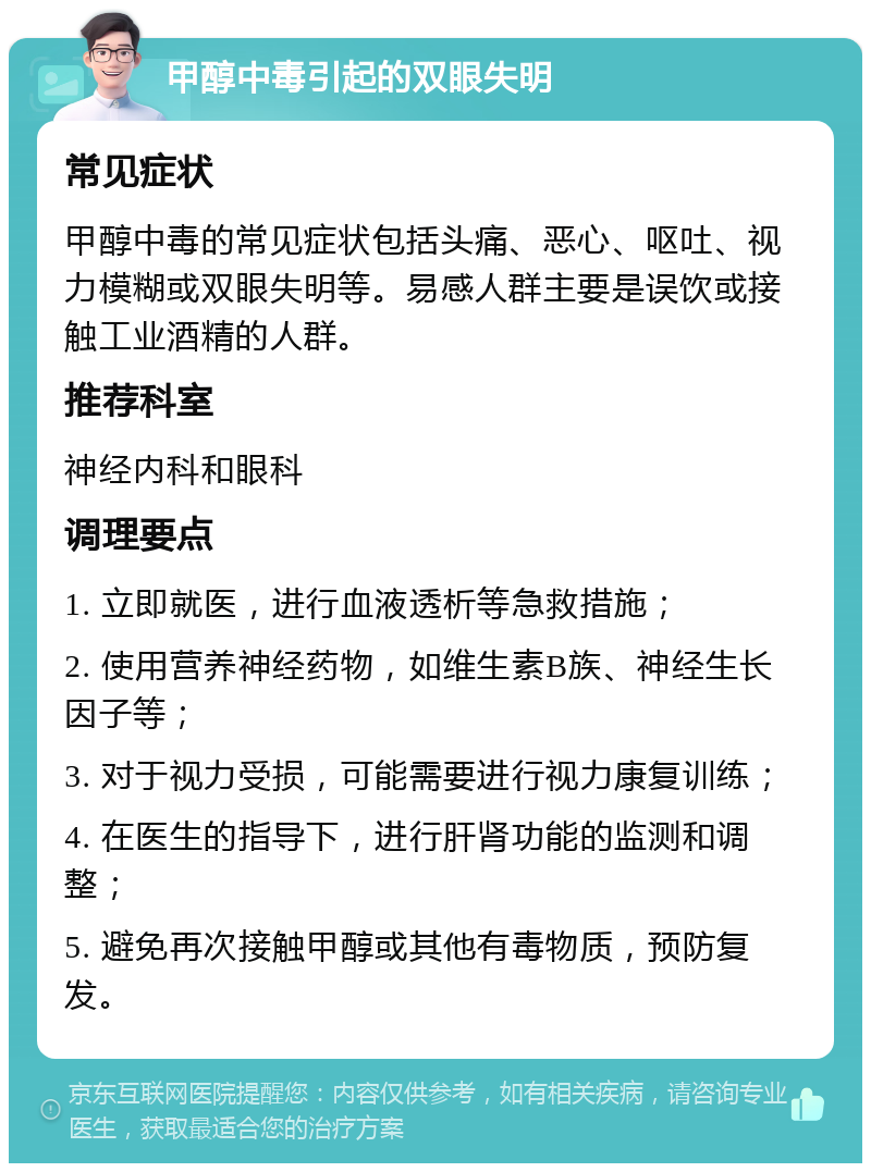 甲醇中毒引起的双眼失明 常见症状 甲醇中毒的常见症状包括头痛、恶心、呕吐、视力模糊或双眼失明等。易感人群主要是误饮或接触工业酒精的人群。 推荐科室 神经内科和眼科 调理要点 1. 立即就医，进行血液透析等急救措施； 2. 使用营养神经药物，如维生素B族、神经生长因子等； 3. 对于视力受损，可能需要进行视力康复训练； 4. 在医生的指导下，进行肝肾功能的监测和调整； 5. 避免再次接触甲醇或其他有毒物质，预防复发。