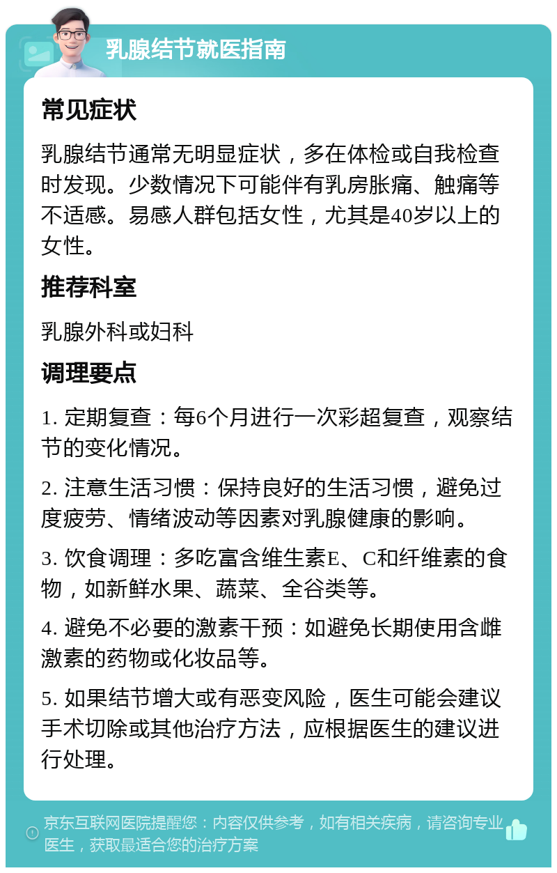 乳腺结节就医指南 常见症状 乳腺结节通常无明显症状，多在体检或自我检查时发现。少数情况下可能伴有乳房胀痛、触痛等不适感。易感人群包括女性，尤其是40岁以上的女性。 推荐科室 乳腺外科或妇科 调理要点 1. 定期复查：每6个月进行一次彩超复查，观察结节的变化情况。 2. 注意生活习惯：保持良好的生活习惯，避免过度疲劳、情绪波动等因素对乳腺健康的影响。 3. 饮食调理：多吃富含维生素E、C和纤维素的食物，如新鲜水果、蔬菜、全谷类等。 4. 避免不必要的激素干预：如避免长期使用含雌激素的药物或化妆品等。 5. 如果结节增大或有恶变风险，医生可能会建议手术切除或其他治疗方法，应根据医生的建议进行处理。