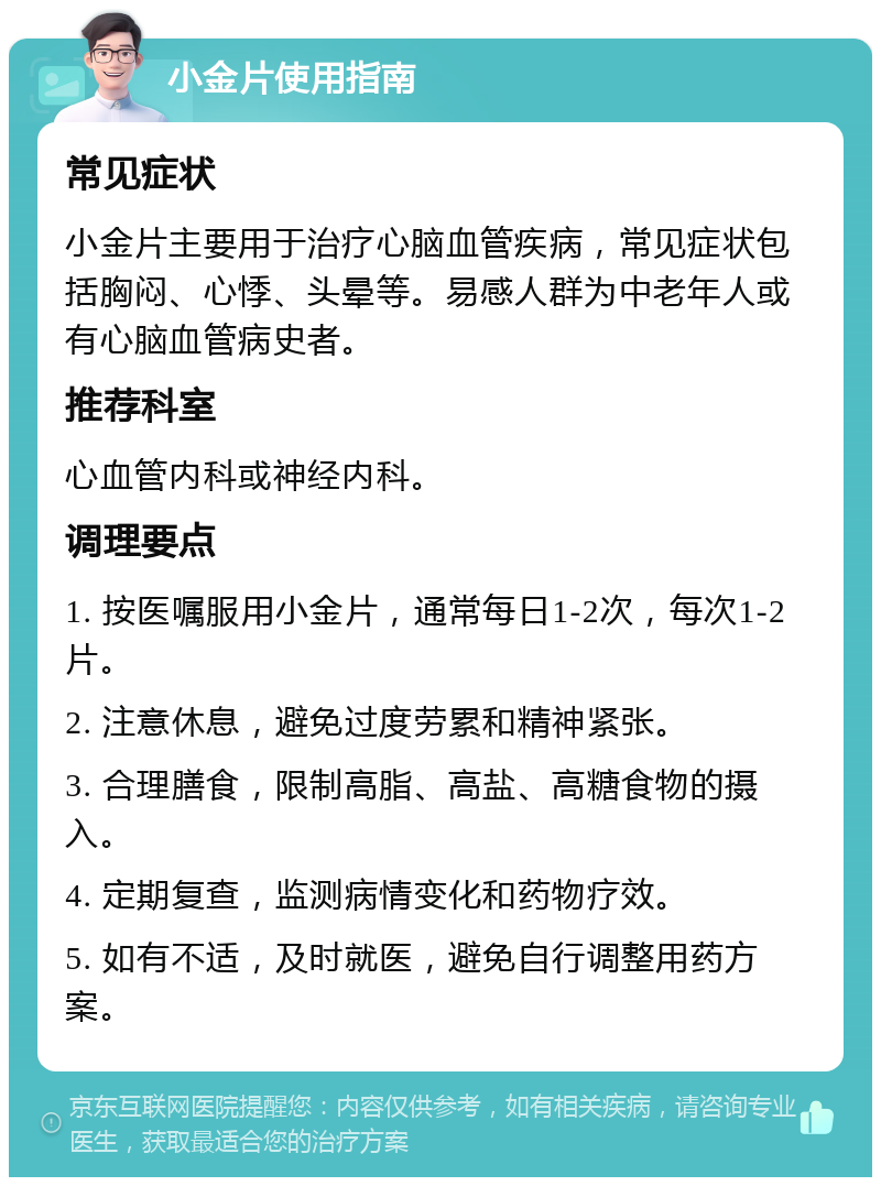 小金片使用指南 常见症状 小金片主要用于治疗心脑血管疾病，常见症状包括胸闷、心悸、头晕等。易感人群为中老年人或有心脑血管病史者。 推荐科室 心血管内科或神经内科。 调理要点 1. 按医嘱服用小金片，通常每日1-2次，每次1-2片。 2. 注意休息，避免过度劳累和精神紧张。 3. 合理膳食，限制高脂、高盐、高糖食物的摄入。 4. 定期复查，监测病情变化和药物疗效。 5. 如有不适，及时就医，避免自行调整用药方案。