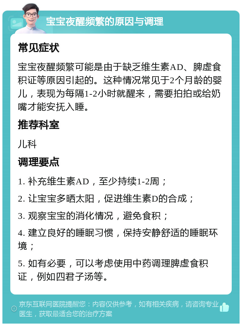 宝宝夜醒频繁的原因与调理 常见症状 宝宝夜醒频繁可能是由于缺乏维生素AD、脾虚食积证等原因引起的。这种情况常见于2个月龄的婴儿，表现为每隔1-2小时就醒来，需要拍拍或给奶嘴才能安抚入睡。 推荐科室 儿科 调理要点 1. 补充维生素AD，至少持续1-2周； 2. 让宝宝多晒太阳，促进维生素D的合成； 3. 观察宝宝的消化情况，避免食积； 4. 建立良好的睡眠习惯，保持安静舒适的睡眠环境； 5. 如有必要，可以考虑使用中药调理脾虚食积证，例如四君子汤等。