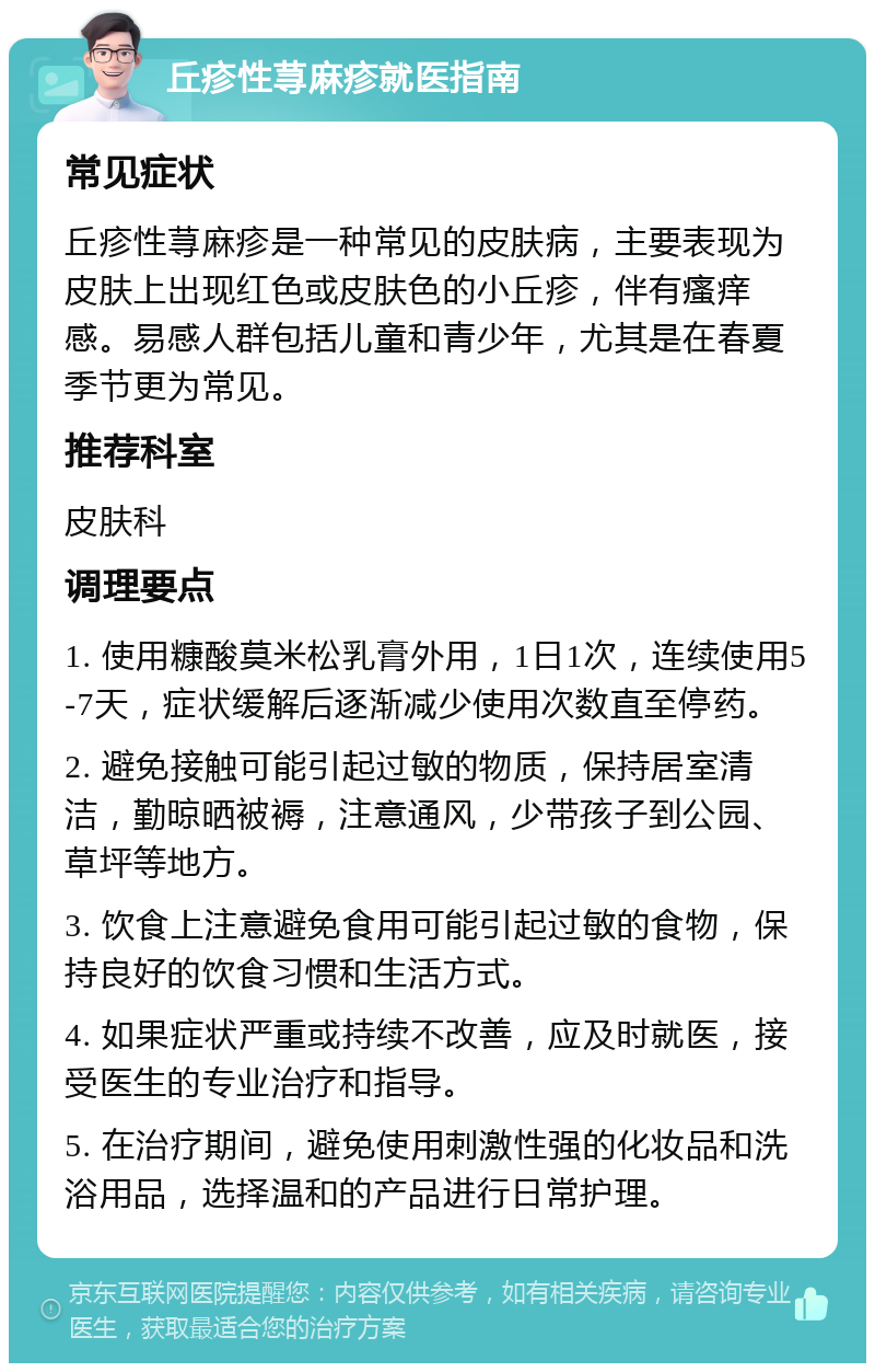 丘疹性荨麻疹就医指南 常见症状 丘疹性荨麻疹是一种常见的皮肤病，主要表现为皮肤上出现红色或皮肤色的小丘疹，伴有瘙痒感。易感人群包括儿童和青少年，尤其是在春夏季节更为常见。 推荐科室 皮肤科 调理要点 1. 使用糠酸莫米松乳膏外用，1日1次，连续使用5-7天，症状缓解后逐渐减少使用次数直至停药。 2. 避免接触可能引起过敏的物质，保持居室清洁，勤晾晒被褥，注意通风，少带孩子到公园、草坪等地方。 3. 饮食上注意避免食用可能引起过敏的食物，保持良好的饮食习惯和生活方式。 4. 如果症状严重或持续不改善，应及时就医，接受医生的专业治疗和指导。 5. 在治疗期间，避免使用刺激性强的化妆品和洗浴用品，选择温和的产品进行日常护理。