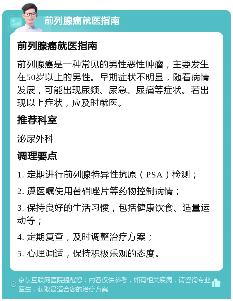 前列腺癌就医指南 前列腺癌就医指南 前列腺癌是一种常见的男性恶性肿瘤，主要发生在50岁以上的男性。早期症状不明显，随着病情发展，可能出现尿频、尿急、尿痛等症状。若出现以上症状，应及时就医。 推荐科室 泌尿外科 调理要点 1. 定期进行前列腺特异性抗原（PSA）检测； 2. 遵医嘱使用替硝唑片等药物控制病情； 3. 保持良好的生活习惯，包括健康饮食、适量运动等； 4. 定期复查，及时调整治疗方案； 5. 心理调适，保持积极乐观的态度。