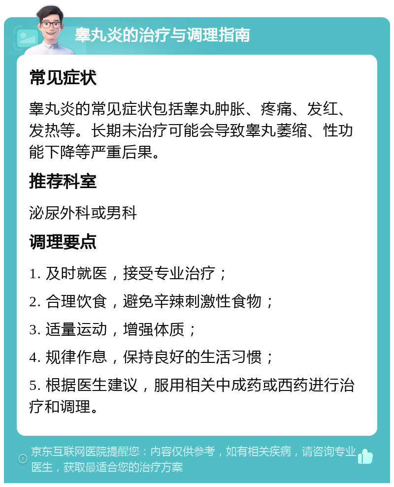 睾丸炎的治疗与调理指南 常见症状 睾丸炎的常见症状包括睾丸肿胀、疼痛、发红、发热等。长期未治疗可能会导致睾丸萎缩、性功能下降等严重后果。 推荐科室 泌尿外科或男科 调理要点 1. 及时就医，接受专业治疗； 2. 合理饮食，避免辛辣刺激性食物； 3. 适量运动，增强体质； 4. 规律作息，保持良好的生活习惯； 5. 根据医生建议，服用相关中成药或西药进行治疗和调理。