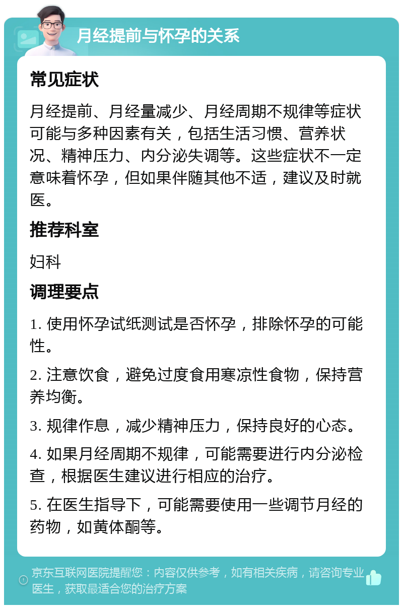 月经提前与怀孕的关系 常见症状 月经提前、月经量减少、月经周期不规律等症状可能与多种因素有关，包括生活习惯、营养状况、精神压力、内分泌失调等。这些症状不一定意味着怀孕，但如果伴随其他不适，建议及时就医。 推荐科室 妇科 调理要点 1. 使用怀孕试纸测试是否怀孕，排除怀孕的可能性。 2. 注意饮食，避免过度食用寒凉性食物，保持营养均衡。 3. 规律作息，减少精神压力，保持良好的心态。 4. 如果月经周期不规律，可能需要进行内分泌检查，根据医生建议进行相应的治疗。 5. 在医生指导下，可能需要使用一些调节月经的药物，如黄体酮等。