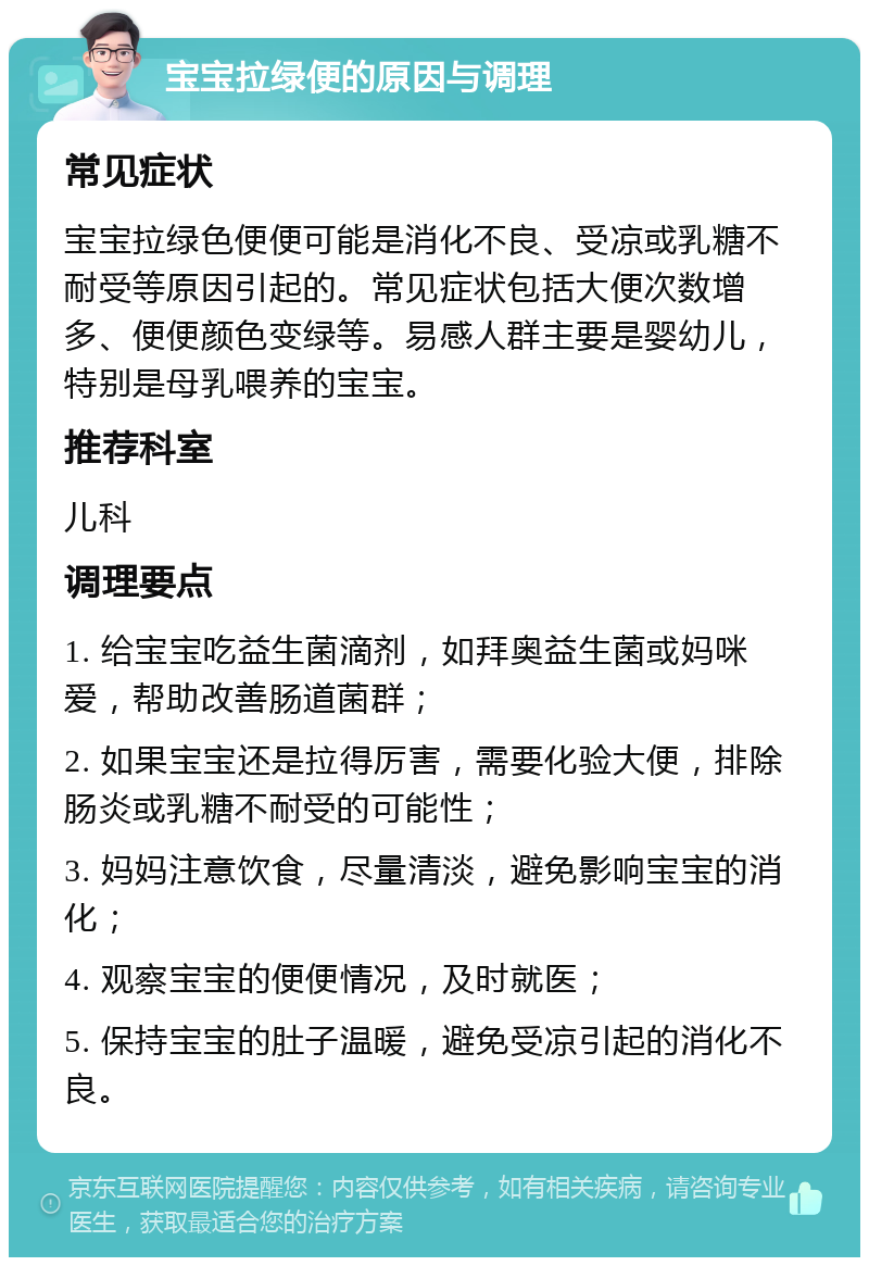 宝宝拉绿便的原因与调理 常见症状 宝宝拉绿色便便可能是消化不良、受凉或乳糖不耐受等原因引起的。常见症状包括大便次数增多、便便颜色变绿等。易感人群主要是婴幼儿，特别是母乳喂养的宝宝。 推荐科室 儿科 调理要点 1. 给宝宝吃益生菌滴剂，如拜奥益生菌或妈咪爱，帮助改善肠道菌群； 2. 如果宝宝还是拉得厉害，需要化验大便，排除肠炎或乳糖不耐受的可能性； 3. 妈妈注意饮食，尽量清淡，避免影响宝宝的消化； 4. 观察宝宝的便便情况，及时就医； 5. 保持宝宝的肚子温暖，避免受凉引起的消化不良。