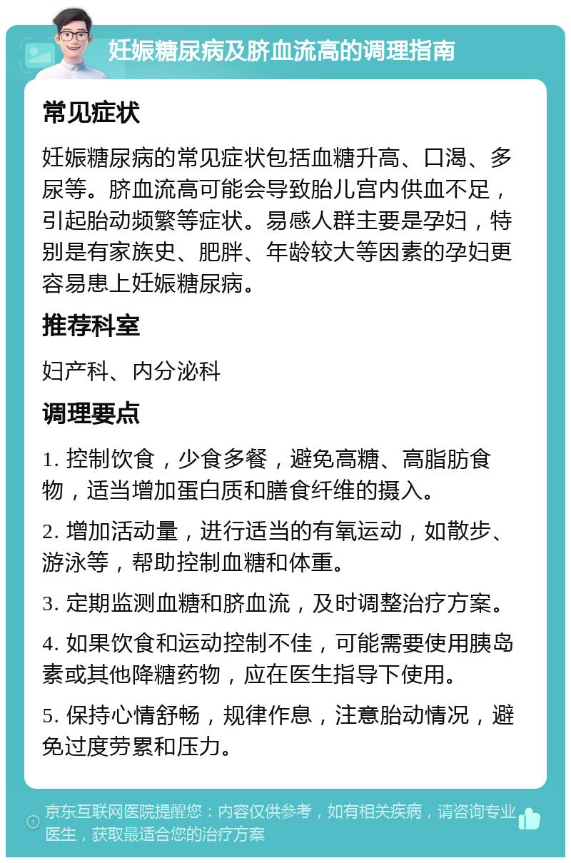 妊娠糖尿病及脐血流高的调理指南 常见症状 妊娠糖尿病的常见症状包括血糖升高、口渴、多尿等。脐血流高可能会导致胎儿宫内供血不足，引起胎动频繁等症状。易感人群主要是孕妇，特别是有家族史、肥胖、年龄较大等因素的孕妇更容易患上妊娠糖尿病。 推荐科室 妇产科、内分泌科 调理要点 1. 控制饮食，少食多餐，避免高糖、高脂肪食物，适当增加蛋白质和膳食纤维的摄入。 2. 增加活动量，进行适当的有氧运动，如散步、游泳等，帮助控制血糖和体重。 3. 定期监测血糖和脐血流，及时调整治疗方案。 4. 如果饮食和运动控制不佳，可能需要使用胰岛素或其他降糖药物，应在医生指导下使用。 5. 保持心情舒畅，规律作息，注意胎动情况，避免过度劳累和压力。