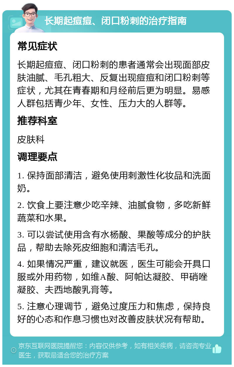 长期起痘痘、闭口粉刺的治疗指南 常见症状 长期起痘痘、闭口粉刺的患者通常会出现面部皮肤油腻、毛孔粗大、反复出现痘痘和闭口粉刺等症状，尤其在青春期和月经前后更为明显。易感人群包括青少年、女性、压力大的人群等。 推荐科室 皮肤科 调理要点 1. 保持面部清洁，避免使用刺激性化妆品和洗面奶。 2. 饮食上要注意少吃辛辣、油腻食物，多吃新鲜蔬菜和水果。 3. 可以尝试使用含有水杨酸、果酸等成分的护肤品，帮助去除死皮细胞和清洁毛孔。 4. 如果情况严重，建议就医，医生可能会开具口服或外用药物，如维A酸、阿帕达凝胶、甲硝唑凝胶、夫西地酸乳膏等。 5. 注意心理调节，避免过度压力和焦虑，保持良好的心态和作息习惯也对改善皮肤状况有帮助。