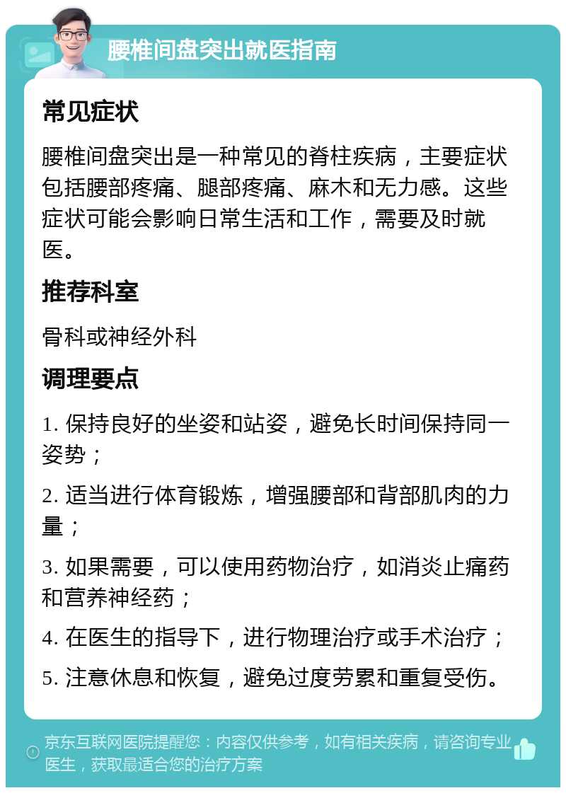 腰椎间盘突出就医指南 常见症状 腰椎间盘突出是一种常见的脊柱疾病，主要症状包括腰部疼痛、腿部疼痛、麻木和无力感。这些症状可能会影响日常生活和工作，需要及时就医。 推荐科室 骨科或神经外科 调理要点 1. 保持良好的坐姿和站姿，避免长时间保持同一姿势； 2. 适当进行体育锻炼，增强腰部和背部肌肉的力量； 3. 如果需要，可以使用药物治疗，如消炎止痛药和营养神经药； 4. 在医生的指导下，进行物理治疗或手术治疗； 5. 注意休息和恢复，避免过度劳累和重复受伤。