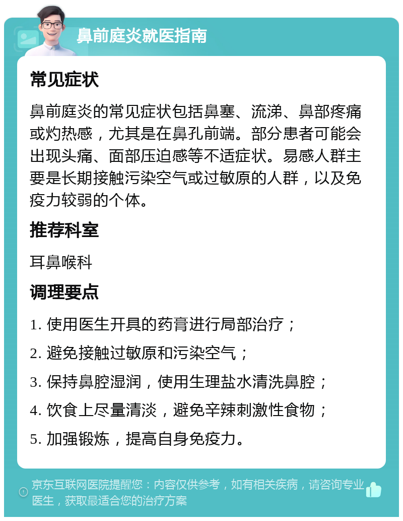 鼻前庭炎就医指南 常见症状 鼻前庭炎的常见症状包括鼻塞、流涕、鼻部疼痛或灼热感，尤其是在鼻孔前端。部分患者可能会出现头痛、面部压迫感等不适症状。易感人群主要是长期接触污染空气或过敏原的人群，以及免疫力较弱的个体。 推荐科室 耳鼻喉科 调理要点 1. 使用医生开具的药膏进行局部治疗； 2. 避免接触过敏原和污染空气； 3. 保持鼻腔湿润，使用生理盐水清洗鼻腔； 4. 饮食上尽量清淡，避免辛辣刺激性食物； 5. 加强锻炼，提高自身免疫力。