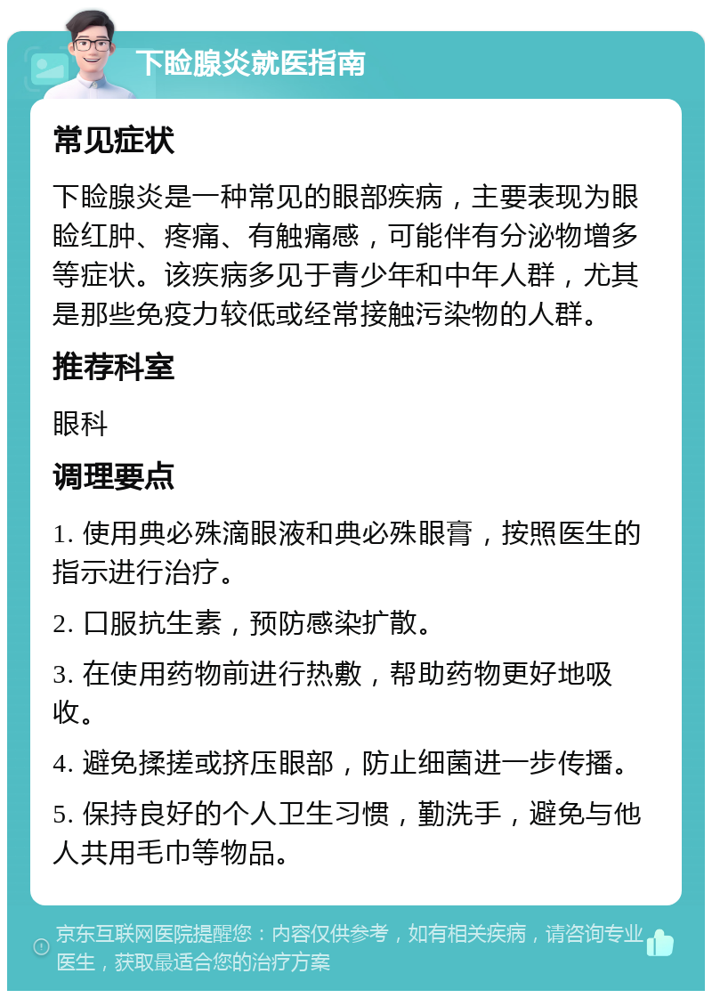 下睑腺炎就医指南 常见症状 下睑腺炎是一种常见的眼部疾病，主要表现为眼睑红肿、疼痛、有触痛感，可能伴有分泌物增多等症状。该疾病多见于青少年和中年人群，尤其是那些免疫力较低或经常接触污染物的人群。 推荐科室 眼科 调理要点 1. 使用典必殊滴眼液和典必殊眼膏，按照医生的指示进行治疗。 2. 口服抗生素，预防感染扩散。 3. 在使用药物前进行热敷，帮助药物更好地吸收。 4. 避免揉搓或挤压眼部，防止细菌进一步传播。 5. 保持良好的个人卫生习惯，勤洗手，避免与他人共用毛巾等物品。