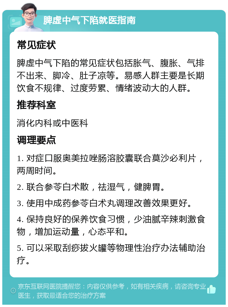 脾虚中气下陷就医指南 常见症状 脾虚中气下陷的常见症状包括胀气、腹胀、气排不出来、脚冷、肚子凉等。易感人群主要是长期饮食不规律、过度劳累、情绪波动大的人群。 推荐科室 消化内科或中医科 调理要点 1. 对症口服奥美拉唑肠溶胶囊联合莫沙必利片，两周时间。 2. 联合参苓白术散，祛湿气，健脾胃。 3. 使用中成药参苓白术丸调理改善效果更好。 4. 保持良好的保养饮食习惯，少油腻辛辣刺激食物，增加运动量，心态平和。 5. 可以采取刮痧拔火罐等物理性治疗办法辅助治疗。