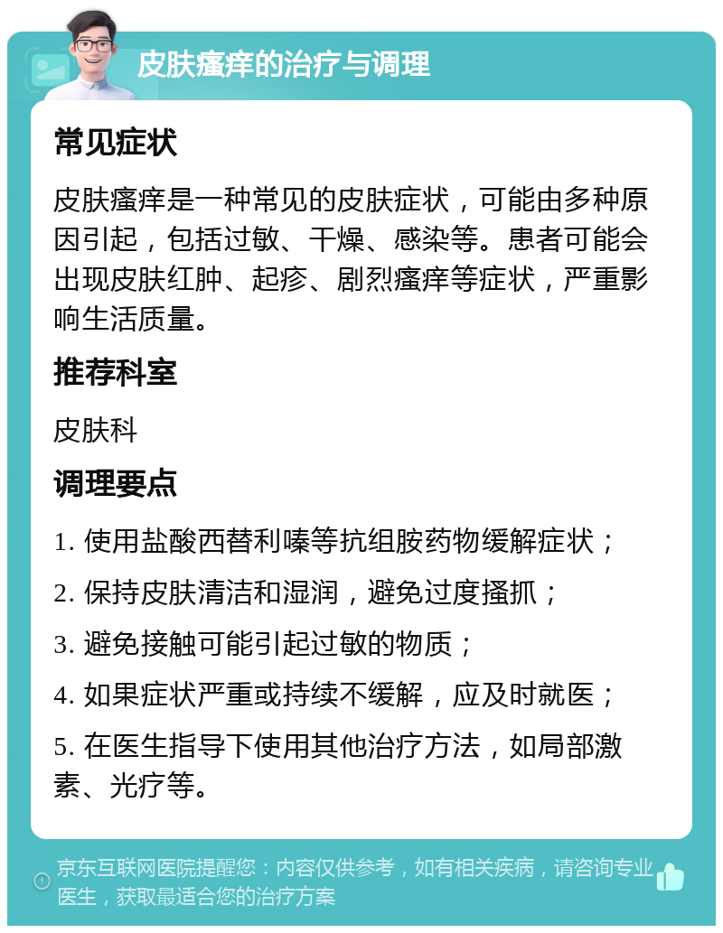 皮肤瘙痒的治疗与调理 常见症状 皮肤瘙痒是一种常见的皮肤症状，可能由多种原因引起，包括过敏、干燥、感染等。患者可能会出现皮肤红肿、起疹、剧烈瘙痒等症状，严重影响生活质量。 推荐科室 皮肤科 调理要点 1. 使用盐酸西替利嗪等抗组胺药物缓解症状； 2. 保持皮肤清洁和湿润，避免过度搔抓； 3. 避免接触可能引起过敏的物质； 4. 如果症状严重或持续不缓解，应及时就医； 5. 在医生指导下使用其他治疗方法，如局部激素、光疗等。