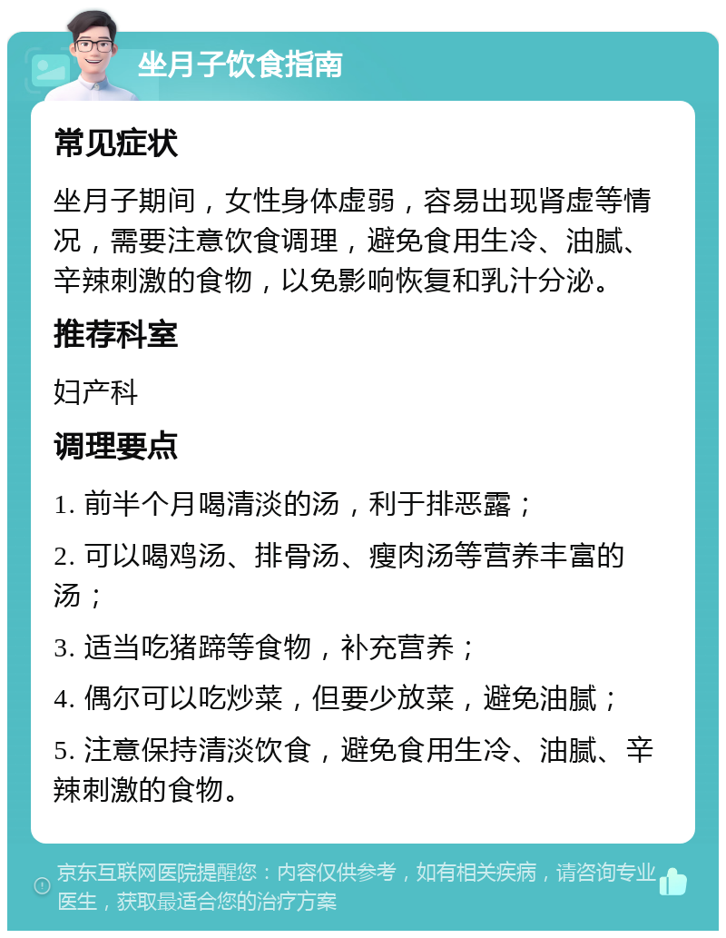 坐月子饮食指南 常见症状 坐月子期间，女性身体虚弱，容易出现肾虚等情况，需要注意饮食调理，避免食用生冷、油腻、辛辣刺激的食物，以免影响恢复和乳汁分泌。 推荐科室 妇产科 调理要点 1. 前半个月喝清淡的汤，利于排恶露； 2. 可以喝鸡汤、排骨汤、瘦肉汤等营养丰富的汤； 3. 适当吃猪蹄等食物，补充营养； 4. 偶尔可以吃炒菜，但要少放菜，避免油腻； 5. 注意保持清淡饮食，避免食用生冷、油腻、辛辣刺激的食物。