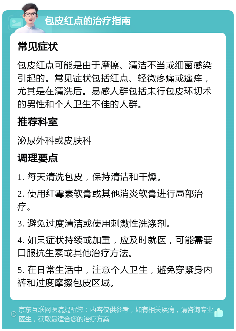 包皮红点的治疗指南 常见症状 包皮红点可能是由于摩擦、清洁不当或细菌感染引起的。常见症状包括红点、轻微疼痛或瘙痒，尤其是在清洗后。易感人群包括未行包皮环切术的男性和个人卫生不佳的人群。 推荐科室 泌尿外科或皮肤科 调理要点 1. 每天清洗包皮，保持清洁和干燥。 2. 使用红霉素软膏或其他消炎软膏进行局部治疗。 3. 避免过度清洁或使用刺激性洗涤剂。 4. 如果症状持续或加重，应及时就医，可能需要口服抗生素或其他治疗方法。 5. 在日常生活中，注意个人卫生，避免穿紧身内裤和过度摩擦包皮区域。