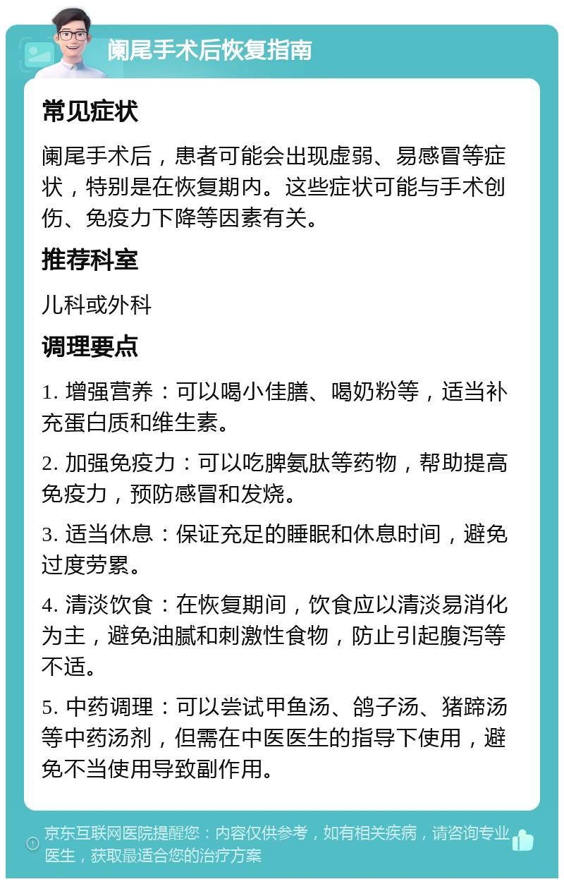 阑尾手术后恢复指南 常见症状 阑尾手术后，患者可能会出现虚弱、易感冒等症状，特别是在恢复期内。这些症状可能与手术创伤、免疫力下降等因素有关。 推荐科室 儿科或外科 调理要点 1. 增强营养：可以喝小佳膳、喝奶粉等，适当补充蛋白质和维生素。 2. 加强免疫力：可以吃脾氨肽等药物，帮助提高免疫力，预防感冒和发烧。 3. 适当休息：保证充足的睡眠和休息时间，避免过度劳累。 4. 清淡饮食：在恢复期间，饮食应以清淡易消化为主，避免油腻和刺激性食物，防止引起腹泻等不适。 5. 中药调理：可以尝试甲鱼汤、鸽子汤、猪蹄汤等中药汤剂，但需在中医医生的指导下使用，避免不当使用导致副作用。