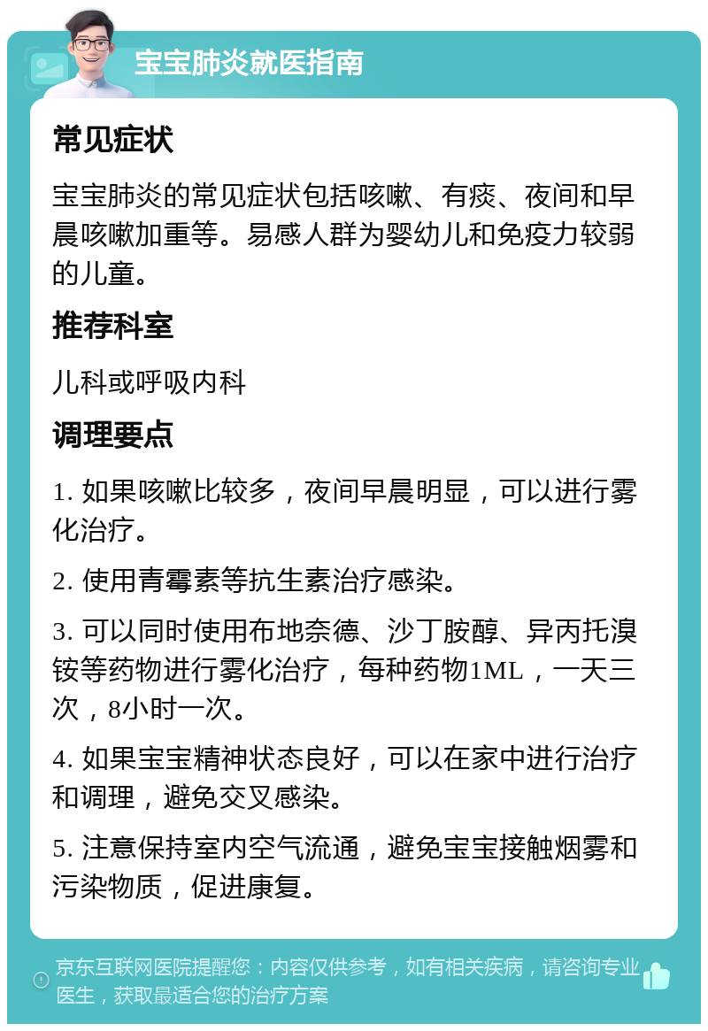 宝宝肺炎就医指南 常见症状 宝宝肺炎的常见症状包括咳嗽、有痰、夜间和早晨咳嗽加重等。易感人群为婴幼儿和免疫力较弱的儿童。 推荐科室 儿科或呼吸内科 调理要点 1. 如果咳嗽比较多，夜间早晨明显，可以进行雾化治疗。 2. 使用青霉素等抗生素治疗感染。 3. 可以同时使用布地奈德、沙丁胺醇、异丙托溴铵等药物进行雾化治疗，每种药物1ML，一天三次，8小时一次。 4. 如果宝宝精神状态良好，可以在家中进行治疗和调理，避免交叉感染。 5. 注意保持室内空气流通，避免宝宝接触烟雾和污染物质，促进康复。