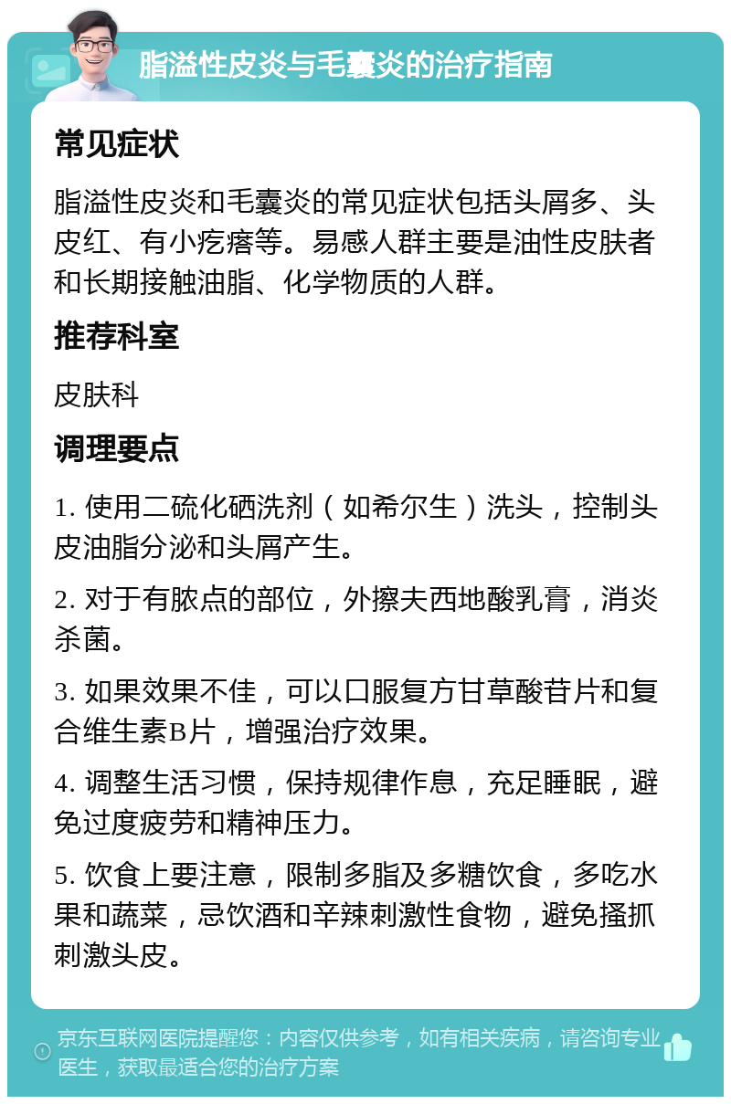 脂溢性皮炎与毛囊炎的治疗指南 常见症状 脂溢性皮炎和毛囊炎的常见症状包括头屑多、头皮红、有小疙瘩等。易感人群主要是油性皮肤者和长期接触油脂、化学物质的人群。 推荐科室 皮肤科 调理要点 1. 使用二硫化硒洗剂（如希尔生）洗头，控制头皮油脂分泌和头屑产生。 2. 对于有脓点的部位，外擦夫西地酸乳膏，消炎杀菌。 3. 如果效果不佳，可以口服复方甘草酸苷片和复合维生素B片，增强治疗效果。 4. 调整生活习惯，保持规律作息，充足睡眠，避免过度疲劳和精神压力。 5. 饮食上要注意，限制多脂及多糖饮食，多吃水果和蔬菜，忌饮酒和辛辣刺激性食物，避免搔抓刺激头皮。