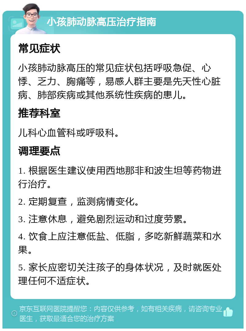 小孩肺动脉高压治疗指南 常见症状 小孩肺动脉高压的常见症状包括呼吸急促、心悸、乏力、胸痛等，易感人群主要是先天性心脏病、肺部疾病或其他系统性疾病的患儿。 推荐科室 儿科心血管科或呼吸科。 调理要点 1. 根据医生建议使用西地那非和波生坦等药物进行治疗。 2. 定期复查，监测病情变化。 3. 注意休息，避免剧烈运动和过度劳累。 4. 饮食上应注意低盐、低脂，多吃新鲜蔬菜和水果。 5. 家长应密切关注孩子的身体状况，及时就医处理任何不适症状。