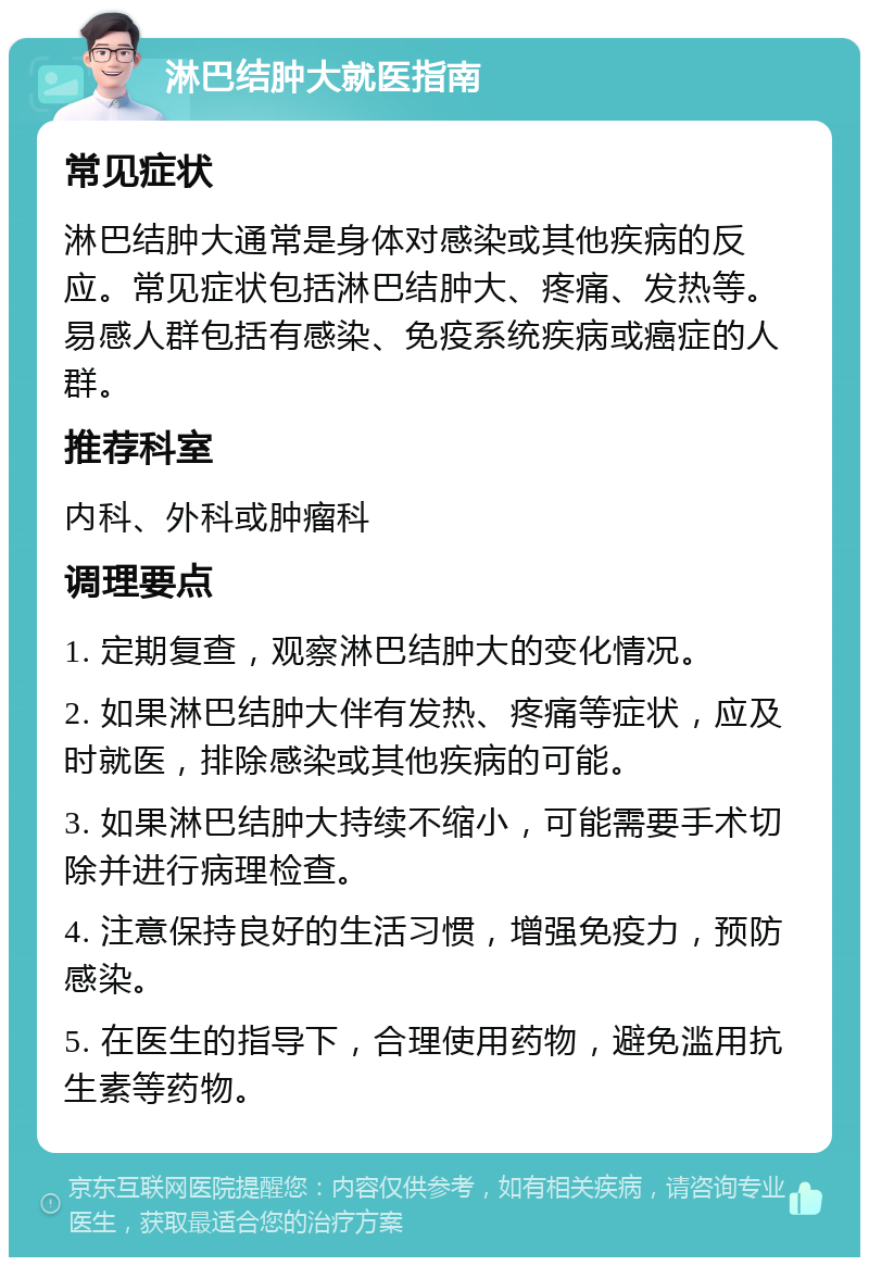 淋巴结肿大就医指南 常见症状 淋巴结肿大通常是身体对感染或其他疾病的反应。常见症状包括淋巴结肿大、疼痛、发热等。易感人群包括有感染、免疫系统疾病或癌症的人群。 推荐科室 内科、外科或肿瘤科 调理要点 1. 定期复查，观察淋巴结肿大的变化情况。 2. 如果淋巴结肿大伴有发热、疼痛等症状，应及时就医，排除感染或其他疾病的可能。 3. 如果淋巴结肿大持续不缩小，可能需要手术切除并进行病理检查。 4. 注意保持良好的生活习惯，增强免疫力，预防感染。 5. 在医生的指导下，合理使用药物，避免滥用抗生素等药物。