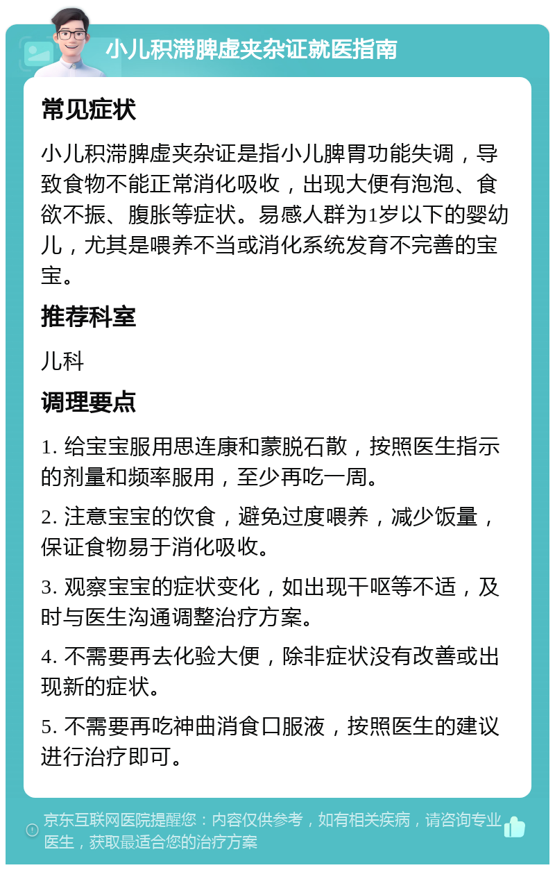 小儿积滞脾虚夹杂证就医指南 常见症状 小儿积滞脾虚夹杂证是指小儿脾胃功能失调，导致食物不能正常消化吸收，出现大便有泡泡、食欲不振、腹胀等症状。易感人群为1岁以下的婴幼儿，尤其是喂养不当或消化系统发育不完善的宝宝。 推荐科室 儿科 调理要点 1. 给宝宝服用思连康和蒙脱石散，按照医生指示的剂量和频率服用，至少再吃一周。 2. 注意宝宝的饮食，避免过度喂养，减少饭量，保证食物易于消化吸收。 3. 观察宝宝的症状变化，如出现干呕等不适，及时与医生沟通调整治疗方案。 4. 不需要再去化验大便，除非症状没有改善或出现新的症状。 5. 不需要再吃神曲消食口服液，按照医生的建议进行治疗即可。