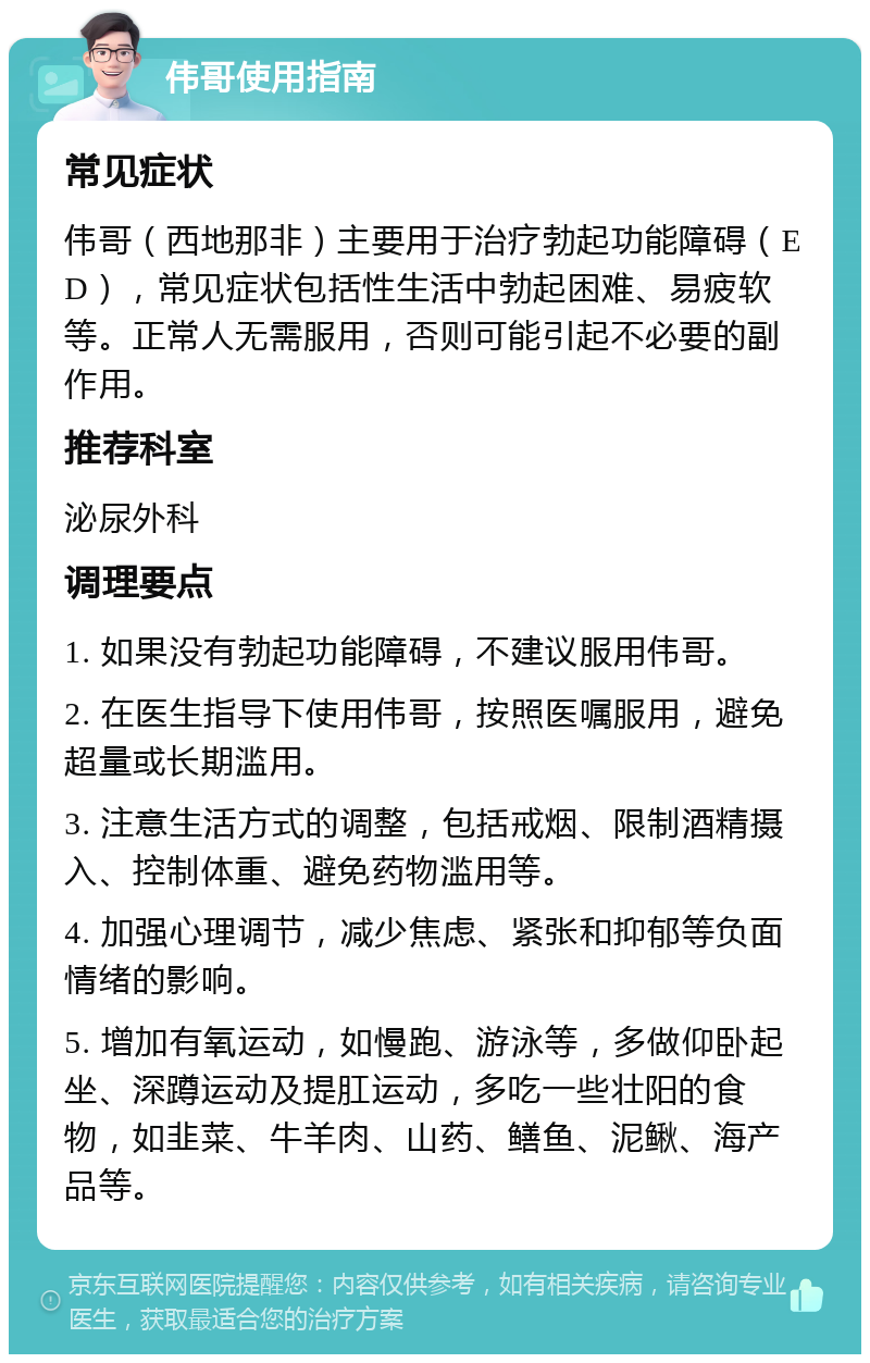 伟哥使用指南 常见症状 伟哥（西地那非）主要用于治疗勃起功能障碍（ED），常见症状包括性生活中勃起困难、易疲软等。正常人无需服用，否则可能引起不必要的副作用。 推荐科室 泌尿外科 调理要点 1. 如果没有勃起功能障碍，不建议服用伟哥。 2. 在医生指导下使用伟哥，按照医嘱服用，避免超量或长期滥用。 3. 注意生活方式的调整，包括戒烟、限制酒精摄入、控制体重、避免药物滥用等。 4. 加强心理调节，减少焦虑、紧张和抑郁等负面情绪的影响。 5. 增加有氧运动，如慢跑、游泳等，多做仰卧起坐、深蹲运动及提肛运动，多吃一些壮阳的食物，如韭菜、牛羊肉、山药、鳝鱼、泥鳅、海产品等。