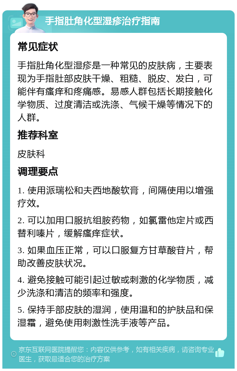 手指肚角化型湿疹治疗指南 常见症状 手指肚角化型湿疹是一种常见的皮肤病，主要表现为手指肚部皮肤干燥、粗糙、脱皮、发白，可能伴有瘙痒和疼痛感。易感人群包括长期接触化学物质、过度清洁或洗涤、气候干燥等情况下的人群。 推荐科室 皮肤科 调理要点 1. 使用派瑞松和夫西地酸软膏，间隔使用以增强疗效。 2. 可以加用口服抗组胺药物，如氯雷他定片或西替利嗪片，缓解瘙痒症状。 3. 如果血压正常，可以口服复方甘草酸苷片，帮助改善皮肤状况。 4. 避免接触可能引起过敏或刺激的化学物质，减少洗涤和清洁的频率和强度。 5. 保持手部皮肤的湿润，使用温和的护肤品和保湿霜，避免使用刺激性洗手液等产品。