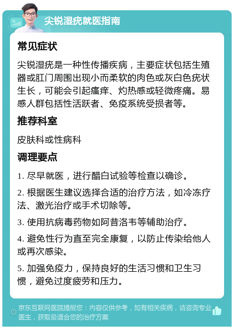 尖锐湿疣就医指南 常见症状 尖锐湿疣是一种性传播疾病，主要症状包括生殖器或肛门周围出现小而柔软的肉色或灰白色疣状生长，可能会引起瘙痒、灼热感或轻微疼痛。易感人群包括性活跃者、免疫系统受损者等。 推荐科室 皮肤科或性病科 调理要点 1. 尽早就医，进行醋白试验等检查以确诊。 2. 根据医生建议选择合适的治疗方法，如冷冻疗法、激光治疗或手术切除等。 3. 使用抗病毒药物如阿昔洛韦等辅助治疗。 4. 避免性行为直至完全康复，以防止传染给他人或再次感染。 5. 加强免疫力，保持良好的生活习惯和卫生习惯，避免过度疲劳和压力。