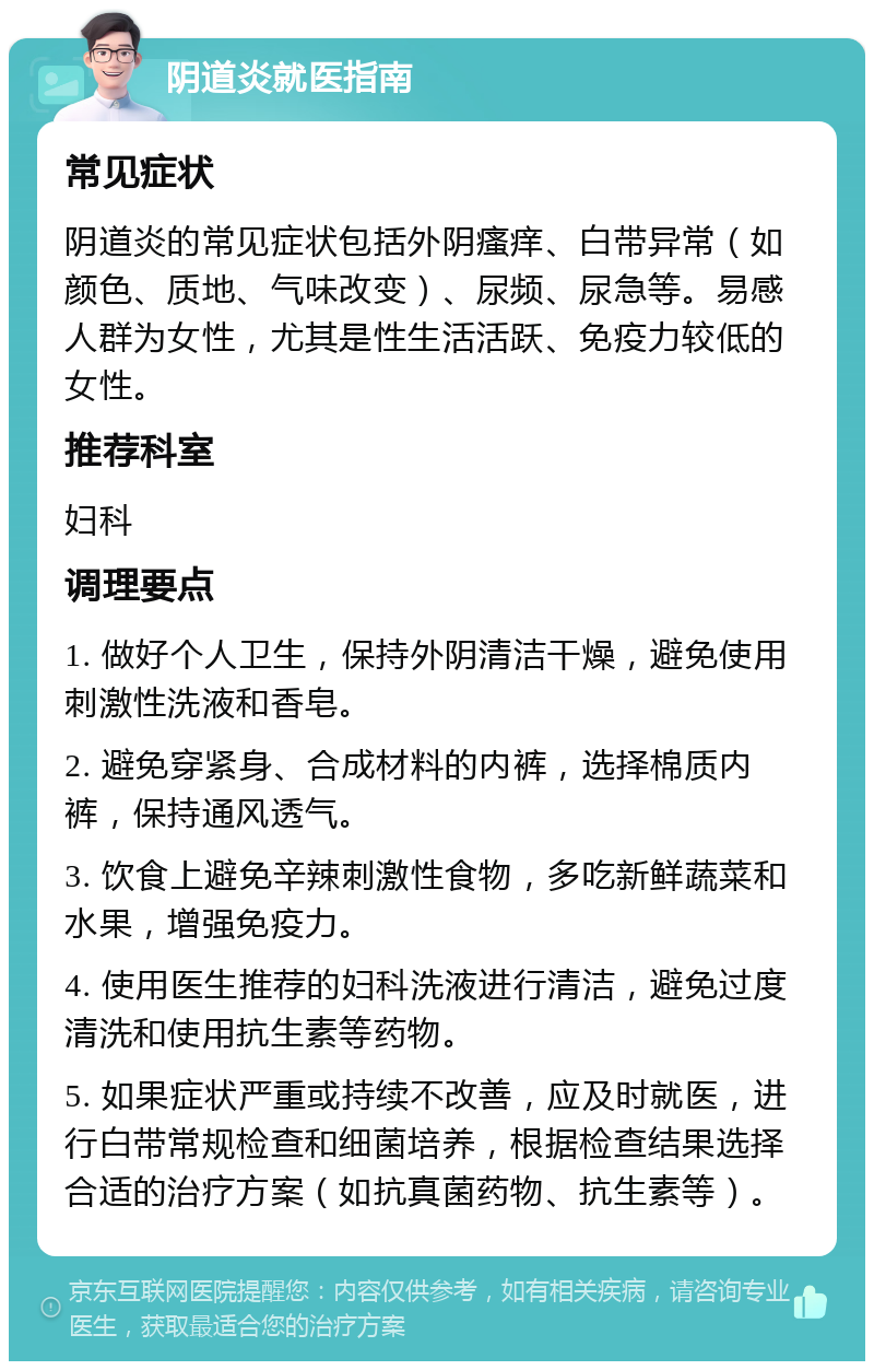 阴道炎就医指南 常见症状 阴道炎的常见症状包括外阴瘙痒、白带异常（如颜色、质地、气味改变）、尿频、尿急等。易感人群为女性，尤其是性生活活跃、免疫力较低的女性。 推荐科室 妇科 调理要点 1. 做好个人卫生，保持外阴清洁干燥，避免使用刺激性洗液和香皂。 2. 避免穿紧身、合成材料的内裤，选择棉质内裤，保持通风透气。 3. 饮食上避免辛辣刺激性食物，多吃新鲜蔬菜和水果，增强免疫力。 4. 使用医生推荐的妇科洗液进行清洁，避免过度清洗和使用抗生素等药物。 5. 如果症状严重或持续不改善，应及时就医，进行白带常规检查和细菌培养，根据检查结果选择合适的治疗方案（如抗真菌药物、抗生素等）。