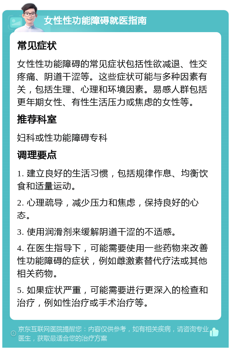 女性性功能障碍就医指南 常见症状 女性性功能障碍的常见症状包括性欲减退、性交疼痛、阴道干涩等。这些症状可能与多种因素有关，包括生理、心理和环境因素。易感人群包括更年期女性、有性生活压力或焦虑的女性等。 推荐科室 妇科或性功能障碍专科 调理要点 1. 建立良好的生活习惯，包括规律作息、均衡饮食和适量运动。 2. 心理疏导，减少压力和焦虑，保持良好的心态。 3. 使用润滑剂来缓解阴道干涩的不适感。 4. 在医生指导下，可能需要使用一些药物来改善性功能障碍的症状，例如雌激素替代疗法或其他相关药物。 5. 如果症状严重，可能需要进行更深入的检查和治疗，例如性治疗或手术治疗等。