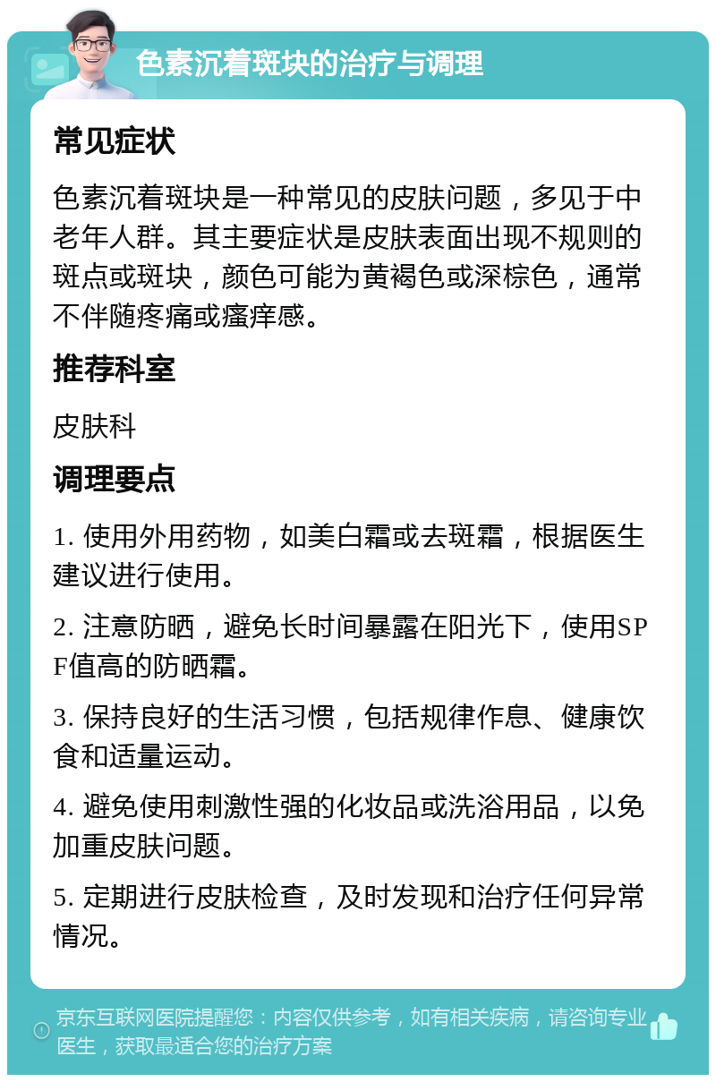 色素沉着斑块的治疗与调理 常见症状 色素沉着斑块是一种常见的皮肤问题，多见于中老年人群。其主要症状是皮肤表面出现不规则的斑点或斑块，颜色可能为黄褐色或深棕色，通常不伴随疼痛或瘙痒感。 推荐科室 皮肤科 调理要点 1. 使用外用药物，如美白霜或去斑霜，根据医生建议进行使用。 2. 注意防晒，避免长时间暴露在阳光下，使用SPF值高的防晒霜。 3. 保持良好的生活习惯，包括规律作息、健康饮食和适量运动。 4. 避免使用刺激性强的化妆品或洗浴用品，以免加重皮肤问题。 5. 定期进行皮肤检查，及时发现和治疗任何异常情况。