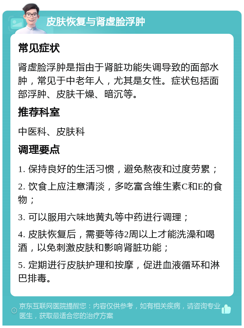 皮肤恢复与肾虚脸浮肿 常见症状 肾虚脸浮肿是指由于肾脏功能失调导致的面部水肿，常见于中老年人，尤其是女性。症状包括面部浮肿、皮肤干燥、暗沉等。 推荐科室 中医科、皮肤科 调理要点 1. 保持良好的生活习惯，避免熬夜和过度劳累； 2. 饮食上应注意清淡，多吃富含维生素C和E的食物； 3. 可以服用六味地黄丸等中药进行调理； 4. 皮肤恢复后，需要等待2周以上才能洗澡和喝酒，以免刺激皮肤和影响肾脏功能； 5. 定期进行皮肤护理和按摩，促进血液循环和淋巴排毒。