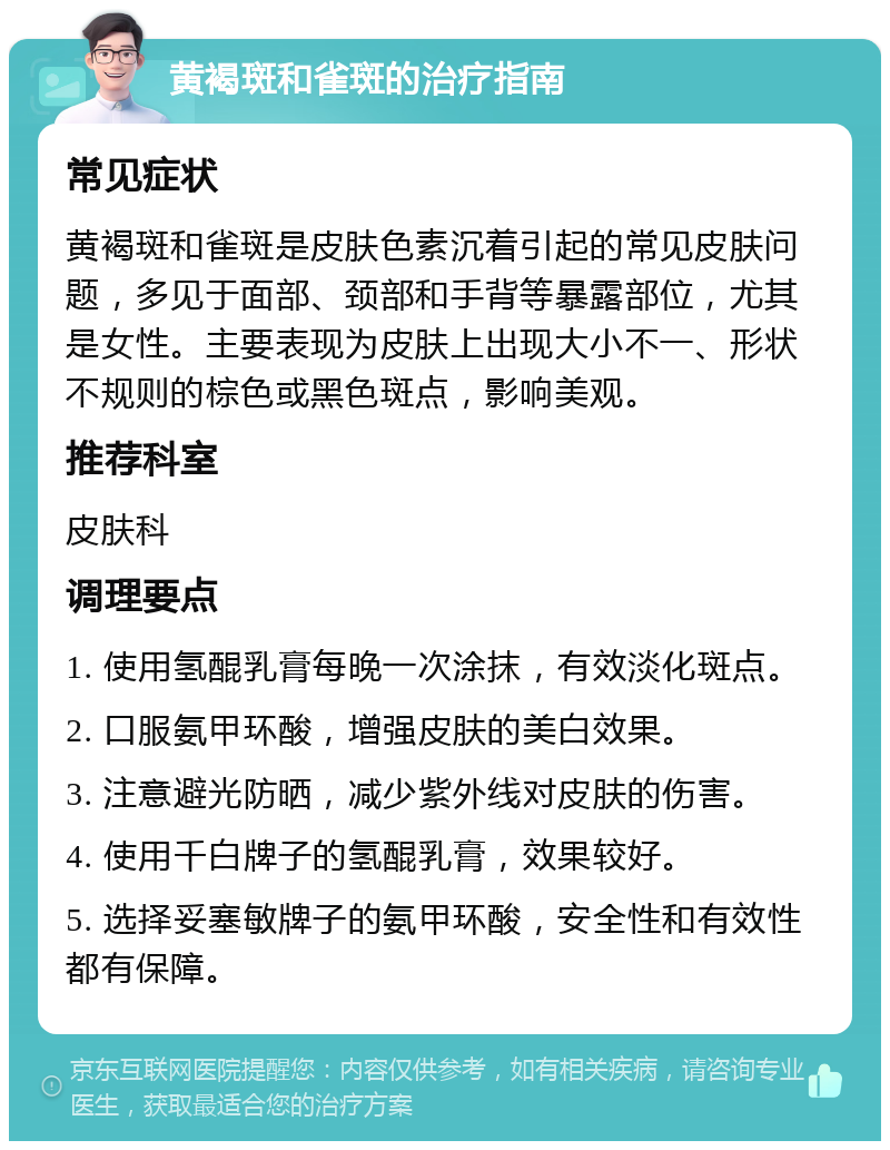 黄褐斑和雀斑的治疗指南 常见症状 黄褐斑和雀斑是皮肤色素沉着引起的常见皮肤问题，多见于面部、颈部和手背等暴露部位，尤其是女性。主要表现为皮肤上出现大小不一、形状不规则的棕色或黑色斑点，影响美观。 推荐科室 皮肤科 调理要点 1. 使用氢醌乳膏每晚一次涂抹，有效淡化斑点。 2. 口服氨甲环酸，增强皮肤的美白效果。 3. 注意避光防晒，减少紫外线对皮肤的伤害。 4. 使用千白牌子的氢醌乳膏，效果较好。 5. 选择妥塞敏牌子的氨甲环酸，安全性和有效性都有保障。