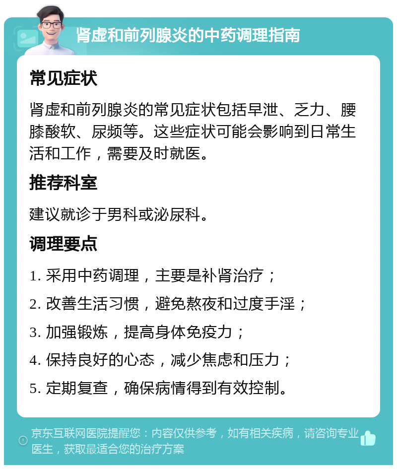 肾虚和前列腺炎的中药调理指南 常见症状 肾虚和前列腺炎的常见症状包括早泄、乏力、腰膝酸软、尿频等。这些症状可能会影响到日常生活和工作，需要及时就医。 推荐科室 建议就诊于男科或泌尿科。 调理要点 1. 采用中药调理，主要是补肾治疗； 2. 改善生活习惯，避免熬夜和过度手淫； 3. 加强锻炼，提高身体免疫力； 4. 保持良好的心态，减少焦虑和压力； 5. 定期复查，确保病情得到有效控制。