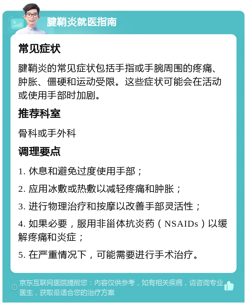 腱鞘炎就医指南 常见症状 腱鞘炎的常见症状包括手指或手腕周围的疼痛、肿胀、僵硬和运动受限。这些症状可能会在活动或使用手部时加剧。 推荐科室 骨科或手外科 调理要点 1. 休息和避免过度使用手部； 2. 应用冰敷或热敷以减轻疼痛和肿胀； 3. 进行物理治疗和按摩以改善手部灵活性； 4. 如果必要，服用非甾体抗炎药（NSAIDs）以缓解疼痛和炎症； 5. 在严重情况下，可能需要进行手术治疗。