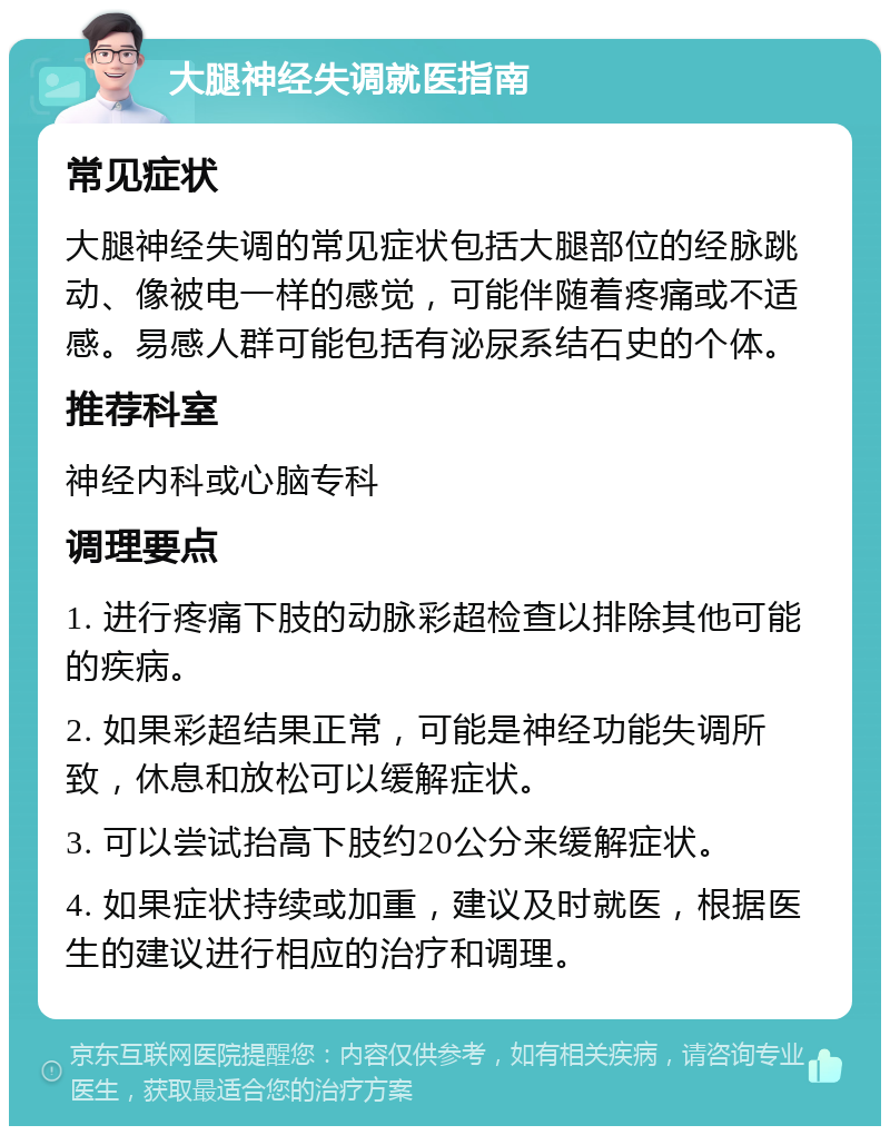 大腿神经失调就医指南 常见症状 大腿神经失调的常见症状包括大腿部位的经脉跳动、像被电一样的感觉，可能伴随着疼痛或不适感。易感人群可能包括有泌尿系结石史的个体。 推荐科室 神经内科或心脑专科 调理要点 1. 进行疼痛下肢的动脉彩超检查以排除其他可能的疾病。 2. 如果彩超结果正常，可能是神经功能失调所致，休息和放松可以缓解症状。 3. 可以尝试抬高下肢约20公分来缓解症状。 4. 如果症状持续或加重，建议及时就医，根据医生的建议进行相应的治疗和调理。